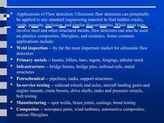 • Applications of Flaw detection: Ultrasonic flaw detection can potentially
be applied to any standard engineering material to find hidden cracks,
voids, porosity, inclusion, and similar discontinuities. While most tests
involve steel and other structural metals, flaw detectors can also be used
on plastics, composites, fiberglass, and ceramics. Some common
applications include:
• Weld inspection -- by far the most important market for ultrasonic flaw
detection
• Primary metals -- beams, billets, bars, ingots, forgings, tubular stock
• Infrastructure -- bridge beams, bridge pins, railroad rails, metal
structures
• Petrochemical -- pipelines, tanks, support structures
• In-service testing -- railroad wheels and axles, aircraft landing gears and
engine mounts, crane booms, drive shafts, tanks and pressure vessels,
bolt testing
• Manufacturing -- spot welds, braze joints, castings, bond testing
• Composites -- aerospace parts, wind turbines, automotive composites,
marine fiberglass
 