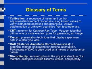 Glossary of Terms
•Calibration: a sequence of instrument control
adjustments/instrument responses using known values to
verify instrument operating characteristics. Allows
determination of unknown quantities from test materials.
•CRT: acronym for Cathode Ray Tube. Vacuum tube that
utilizes one or more electron guns for generating an image.
•C-scan: presentation technique that displays specimen
data in a plan type view.
•DAC (Distance Amplitude Correction-curves): a
graphical method of allowing for material attenuation.
Percentage of DAC is often used as a means of acceptance
criteria.
•Discontinuity: an interruption in the physical structure of a
material, examples include fissures, cracks, and porosity.
 