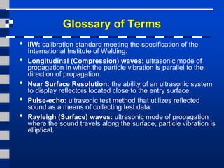 Glossary of Terms
• IIW: calibration standard meeting the specification of the
International Institute of Welding.
• Longitudinal (Compression) waves: ultrasonic mode of
propagation in which the particle vibration is parallel to the
direction of propagation.
• Near Surface Resolution: the ability of an ultrasonic system
to display reflectors located close to the entry surface.
• Pulse-echo: ultrasonic test method that utilizes reflected
sound as a means of collecting test data.
• Rayleigh (Surface) waves: ultrasonic mode of propagation
where the sound travels along the surface, particle vibration is
elliptical.
 