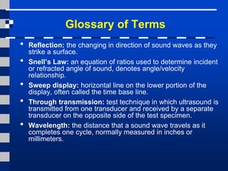 Glossary of Terms
• Reflection: the changing in direction of sound waves as they
strike a surface.
• Snell’s Law: an equation of ratios used to determine incident
or refracted angle of sound, denotes angle/velocity
relationship.
• Sweep display: horizontal line on the lower portion of the
display, often called the time base line.
• Through transmission: test technique in which ultrasound is
transmitted from one transducer and received by a separate
transducer on the opposite side of the test specimen.
• Wavelength: the distance that a sound wave travels as it
completes one cycle, normally measured in inches or
millimeters.
 