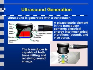 Ultrasound Generation
The transducer is
capable of both
transmitting and
receiving sound
energy.
Ultrasound is generated with a transducer.
A piezoelectric element
in the transducer
converts electrical
energy into mechanical
vibrations (sound), and
vice versa.
 