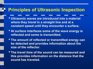 Principles of Ultrasonic Inspection
•Ultrasonic waves are introduced into a material
where they travel in a straight line and at a
constant speed until they encounter a surface.
•At surface interfaces some of the wave energy is
reflected and some is transmitted.
•The amount of reflected or transmitted energy can
be detected and provides information about the
size of the reflector.
•The travel time of the sound can be measured and
this provides information on the distance that the
sound has traveled.
 