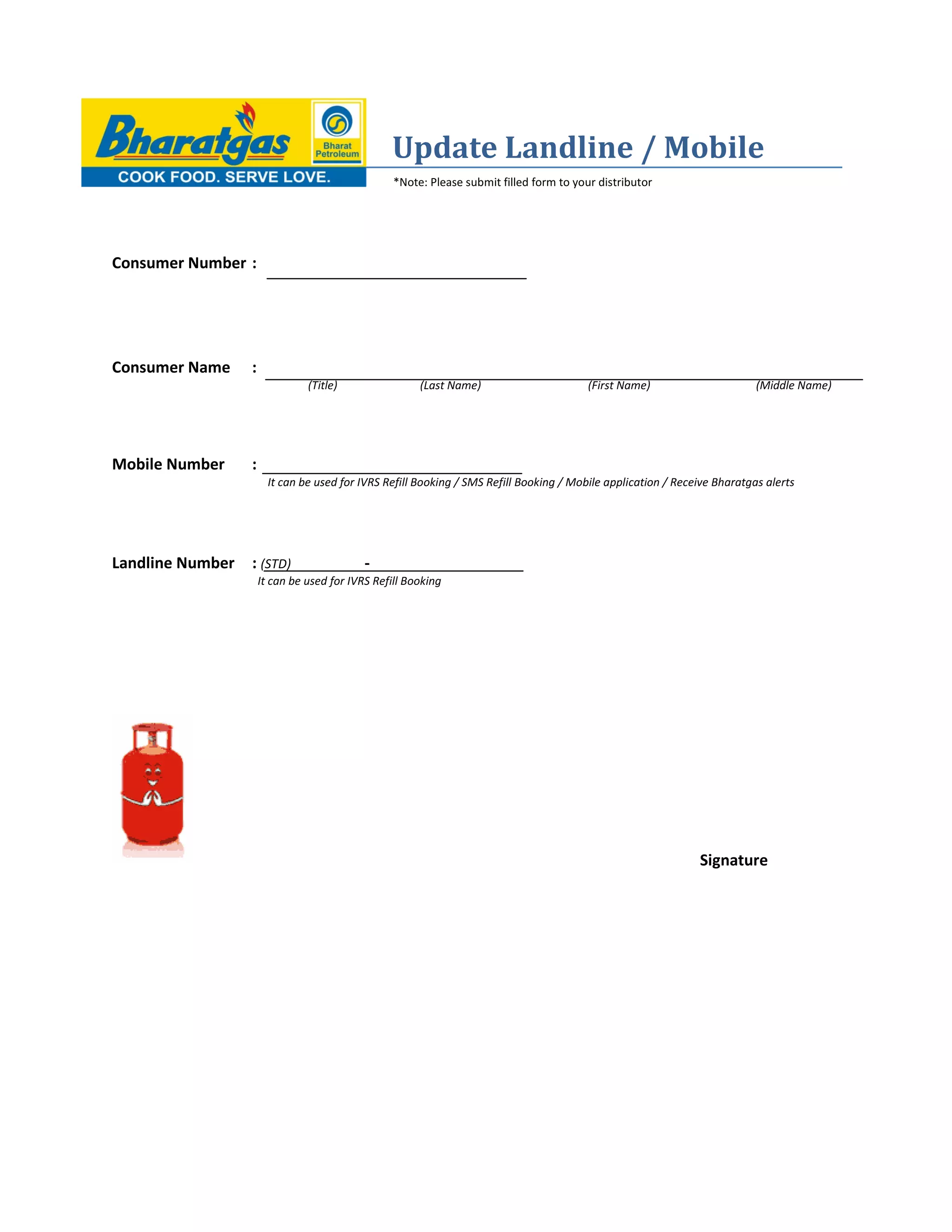 Update Landline / Mobile
*Note: Please submit filled form to your distributor
Consumer Number :
Consumer Name :
(Title) (Last Name) (First Name) (Middle Name)
Mobile Number :
It can be used for IVRS Refill Booking / SMS Refill Booking / Mobile application / Receive Bharatgas alerts
Landline Number : (STD) -
It can be used for IVRS Refill Booking
Signature