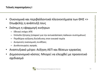 ΣκοπιμότητακαιεπιδράσειςαπότηνπαροχήκινήτρωνγιατηνεγκατάστασηΘΗΣσεκατοικίες
Τελικές παρατηρήσεις Ι
• Οικονομικά και περιβαλλοντικά πλεονεκτήματα των ΘΗΣ =>
Επωφελής η ανάπτυξή τους
• Σκόπιμη η εφαρμογή κινήτρων
– Εθνικοί στόχοι ΑΠΕ
– Επίπεδο ζήτησης (επαρκεί για την αντικατάσταση παλαιών συστημάτων)
– Περιθώρια αύξησης διείσδυσης στον οικιακό τομέα
– Δυσμενείς οικονομικές συνθήκες
– Δυσλειτουργίες αγοράς
• Αναπτυξιακό μέτρο: Αύξηση ΑΕΠ και θέσεων εργασίας
• Δημοσιονομικό κόστος: Μπορεί να ελεγχθεί με προσεκτικό
σχεδιασμό
16Ίδρυμα Οικονομικών & Βιομηχανικών Ερευνών
 