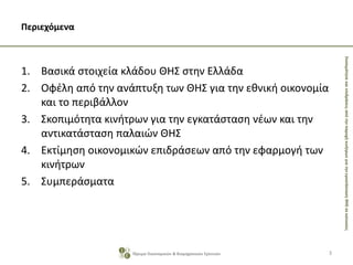 ΣκοπιμότητακαιεπιδράσειςαπότηνπαροχήκινήτρωνγιατηνεγκατάστασηΘΗΣσεκατοικίες
Περιεχόμενα
1. Βασικά στοιχεία κλάδου ΘΗΣ στην Ελλάδα
2. Οφέλη από την ανάπτυξη των ΘΗΣ για την εθνική οικονομία
και το περιβάλλον
3. Σκοπιμότητα κινήτρων για την εγκατάσταση νέων και την
αντικατάσταση παλαιών ΘΗΣ
4. Εκτίμηση οικονομικών επιδράσεων από την εφαρμογή των
κινήτρων
5. Συμπεράσματα
3Ίδρυμα Οικονομικών & Βιομηχανικών Ερευνών
 