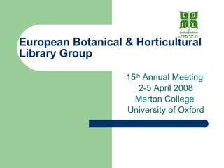 European Botanical & Horticultural Library Group 15 th  Annual Meeting  2-5 April 2008 Merton College  University of Oxford 