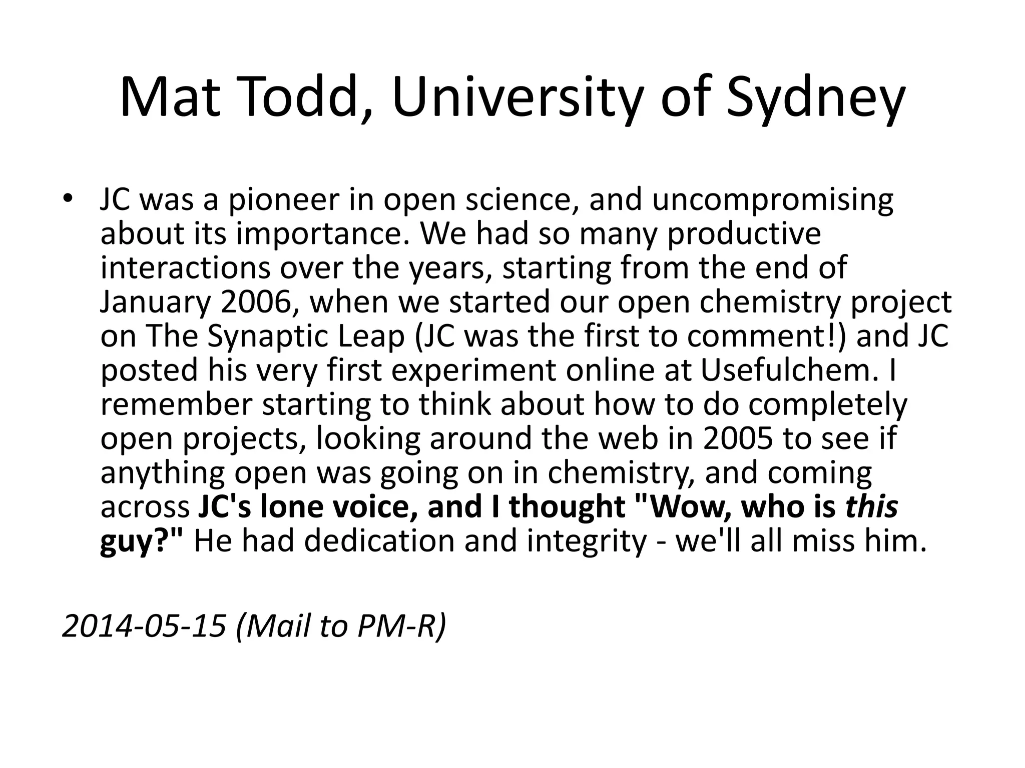 Mat Todd, University of Sydney
• JC was a pioneer in open science, and uncompromising
about its importance. We had so many productive
interactions over the years, starting from the end of
January 2006, when we started our open chemistry project
on The Synaptic Leap (JC was the first to comment!) and JC
posted his very first experiment online at Usefulchem. I
remember starting to think about how to do completely
open projects, looking around the web in 2005 to see if
anything open was going on in chemistry, and coming
across JC's lone voice, and I thought "Wow, who is this
guy?" He had dedication and integrity - we'll all miss him.
2014-05-15 (Mail to PM-R)
 