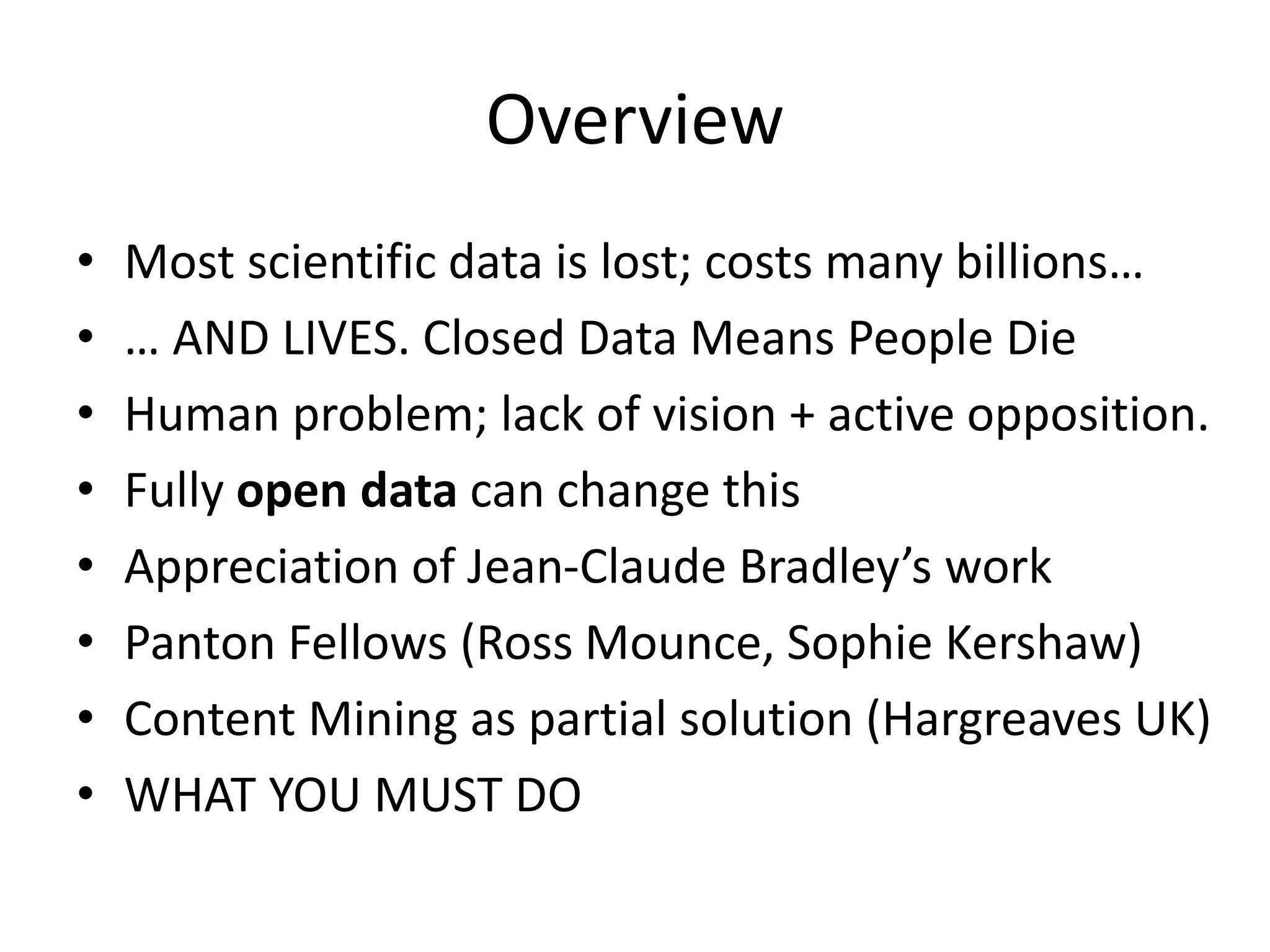Overview
• Most scientific data is lost; costs many billions…
• … AND LIVES. Closed Data Means People Die
• Human problem; lack of vision + active opposition.
• Fully open data can change this
• Appreciation of Jean-Claude Bradley’s work
• Panton Fellows (Ross Mounce, Sophie Kershaw)
• Content Mining as partial solution (Hargreaves UK)
• WHAT YOU MUST DO
 