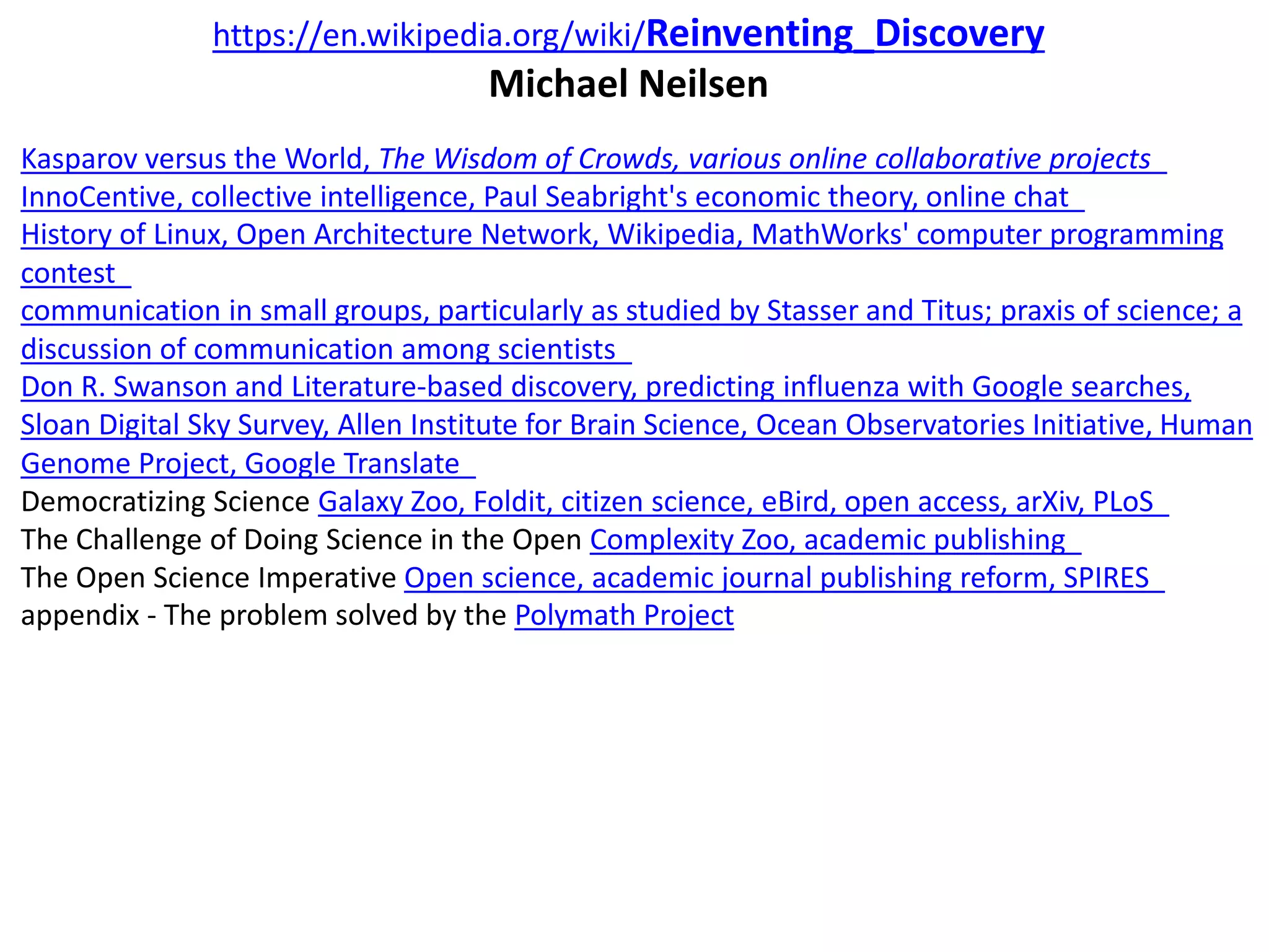 https://en.wikipedia.org/wiki/Reinventing_Discovery
Michael Neilsen
Kasparov versus the World, The Wisdom of Crowds, various online collaborative projects
InnoCentive, collective intelligence, Paul Seabright's economic theory, online chat
History of Linux, Open Architecture Network, Wikipedia, MathWorks' computer programming
contest
communication in small groups, particularly as studied by Stasser and Titus; praxis of science; a
discussion of communication among scientists
Don R. Swanson and Literature-based discovery, predicting influenza with Google searches,
Sloan Digital Sky Survey, Allen Institute for Brain Science, Ocean Observatories Initiative, Human
Genome Project, Google Translate
Democratizing Science Galaxy Zoo, Foldit, citizen science, eBird, open access, arXiv, PLoS
The Challenge of Doing Science in the Open Complexity Zoo, academic publishing
The Open Science Imperative Open science, academic journal publishing reform, SPIRES
appendix - The problem solved by the Polymath Project
 