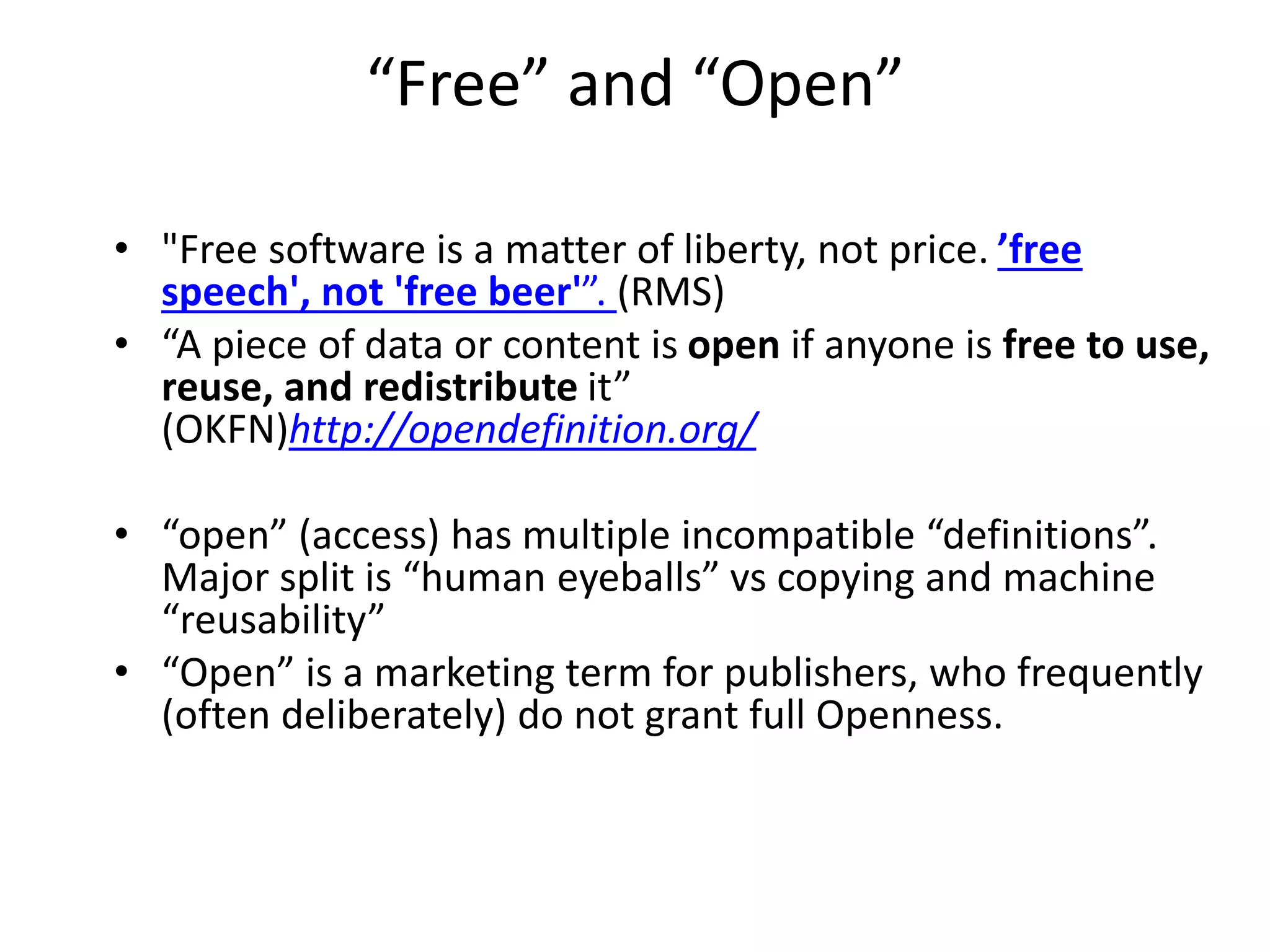 “Free” and “Open”
• "Free software is a matter of liberty, not price. ’free
speech', not 'free beer'”. (RMS)
• “A piece of data or content is open if anyone is free to use,
reuse, and redistribute it”
(OKFN)http://opendefinition.org/
• “open” (access) has multiple incompatible “definitions”.
Major split is “human eyeballs” vs copying and machine
“reusability”
• “Open” is a marketing term for publishers, who frequently
(often deliberately) do not grant full Openness.
 