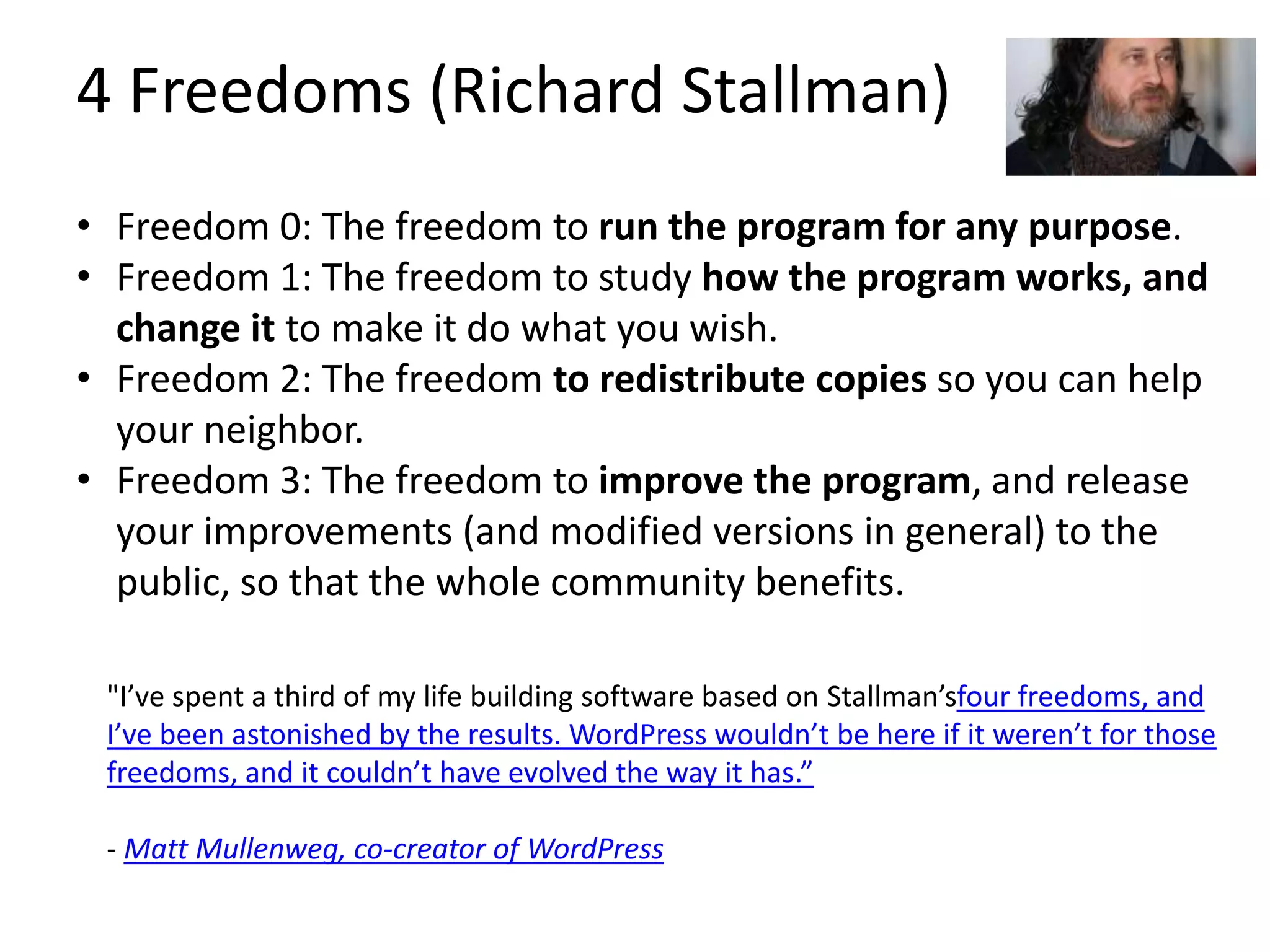 4 Freedoms (Richard Stallman)
• Freedom 0: The freedom to run the program for any purpose.
• Freedom 1: The freedom to study how the program works, and
change it to make it do what you wish.
• Freedom 2: The freedom to redistribute copies so you can help
your neighbor.
• Freedom 3: The freedom to improve the program, and release
your improvements (and modified versions in general) to the
public, so that the whole community benefits.
"I’ve spent a third of my life building software based on Stallman’sfour freedoms, and
I’ve been astonished by the results. WordPress wouldn’t be here if it weren’t for those
freedoms, and it couldn’t have evolved the way it has.”
- Matt Mullenweg, co-creator of WordPress
 