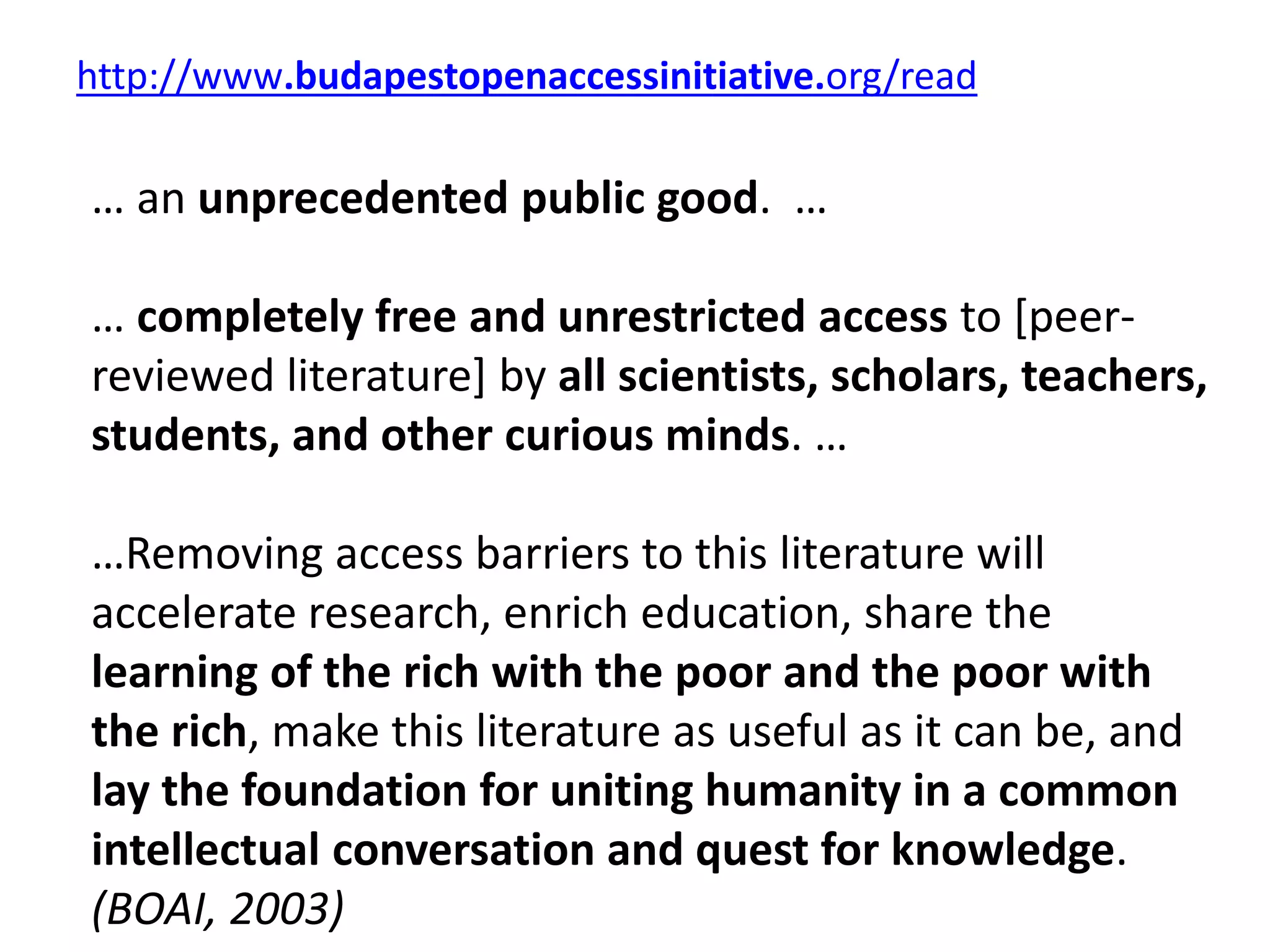http://www.budapestopenaccessinitiative.org/read
… an unprecedented public good. …
… completely free and unrestricted access to [peer-
reviewed literature] by all scientists, scholars, teachers,
students, and other curious minds. …
…Removing access barriers to this literature will
accelerate research, enrich education, share the
learning of the rich with the poor and the poor with
the rich, make this literature as useful as it can be, and
lay the foundation for uniting humanity in a common
intellectual conversation and quest for knowledge.
(BOAI, 2003)
 