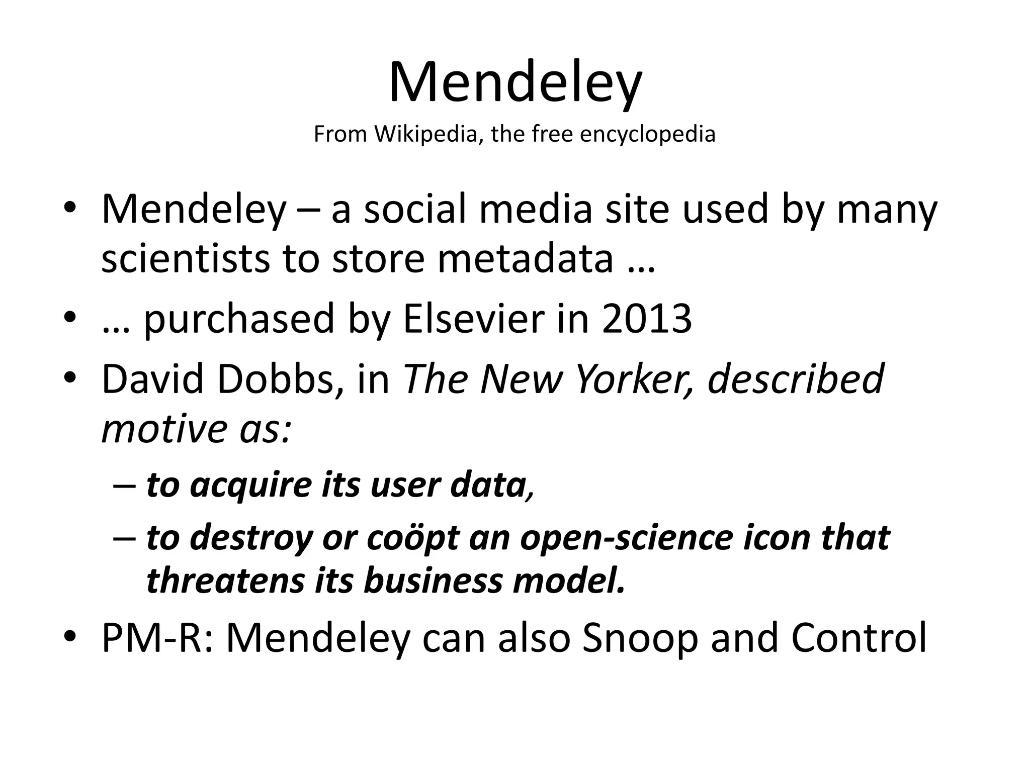 Mendeley
From Wikipedia, the free encyclopedia
• Mendeley – a social media site used by many
scientists to store metadata …
• … purchased by Elsevier in 2013
• David Dobbs, in The New Yorker, described
motive as:
– to acquire its user data,
– to destroy or coöpt an open-science icon that
threatens its business model.
• PM-R: Mendeley can also Snoop and Control
 