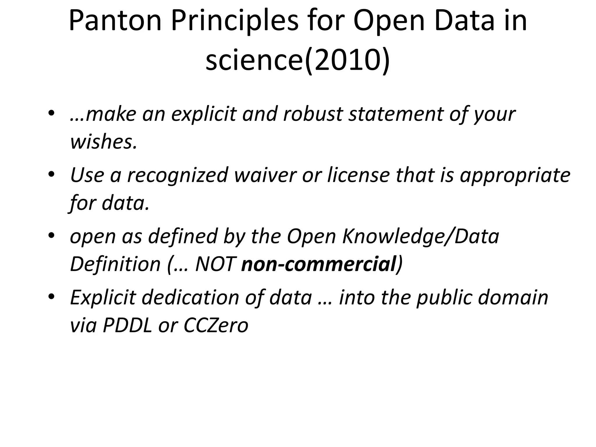 Panton Principles for Open Data in
science(2010)
• …make an explicit and robust statement of your
wishes.
• Use a recognized waiver or license that is appropriate
for data.
• open as defined by the Open Knowledge/Data
Definition (… NOT non-commercial)
• Explicit dedication of data … into the public domain
via PDDL or CCZero
 