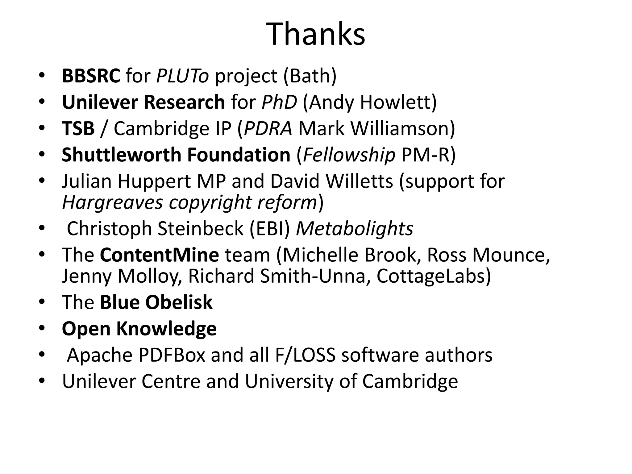 Thanks
• BBSRC for PLUTo project (Bath)
• Unilever Research for PhD (Andy Howlett)
• TSB / Cambridge IP (PDRA Mark Williamson)
• Shuttleworth Foundation (Fellowship PM-R)
• Julian Huppert MP and David Willetts (support for
Hargreaves copyright reform)
• Christoph Steinbeck (EBI) Metabolights
• The ContentMine team (Michelle Brook, Ross Mounce,
Jenny Molloy, Richard Smith-Unna, CottageLabs)
• The Blue Obelisk
• Open Knowledge
• Apache PDFBox and all F/LOSS software authors
• Unilever Centre and University of Cambridge
 