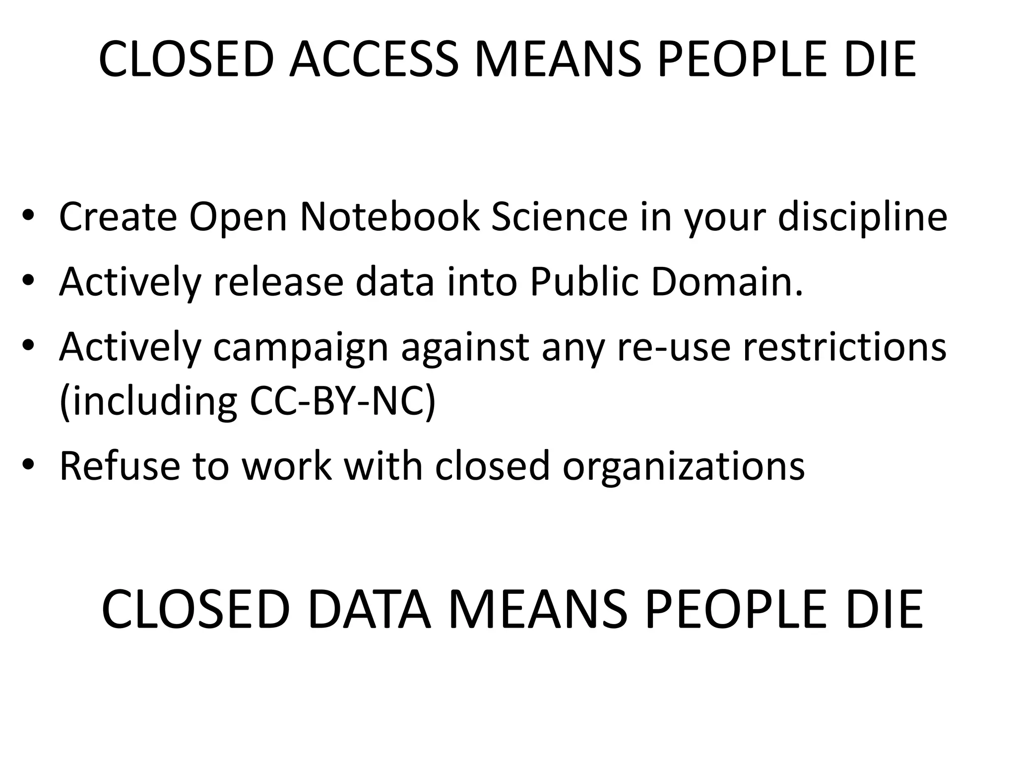 CLOSED ACCESS MEANS PEOPLE DIE
• Create Open Notebook Science in your discipline
• Actively release data into Public Domain.
• Actively campaign against any re-use restrictions
(including CC-BY-NC)
• Refuse to work with closed organizations
CLOSED DATA MEANS PEOPLE DIE
 