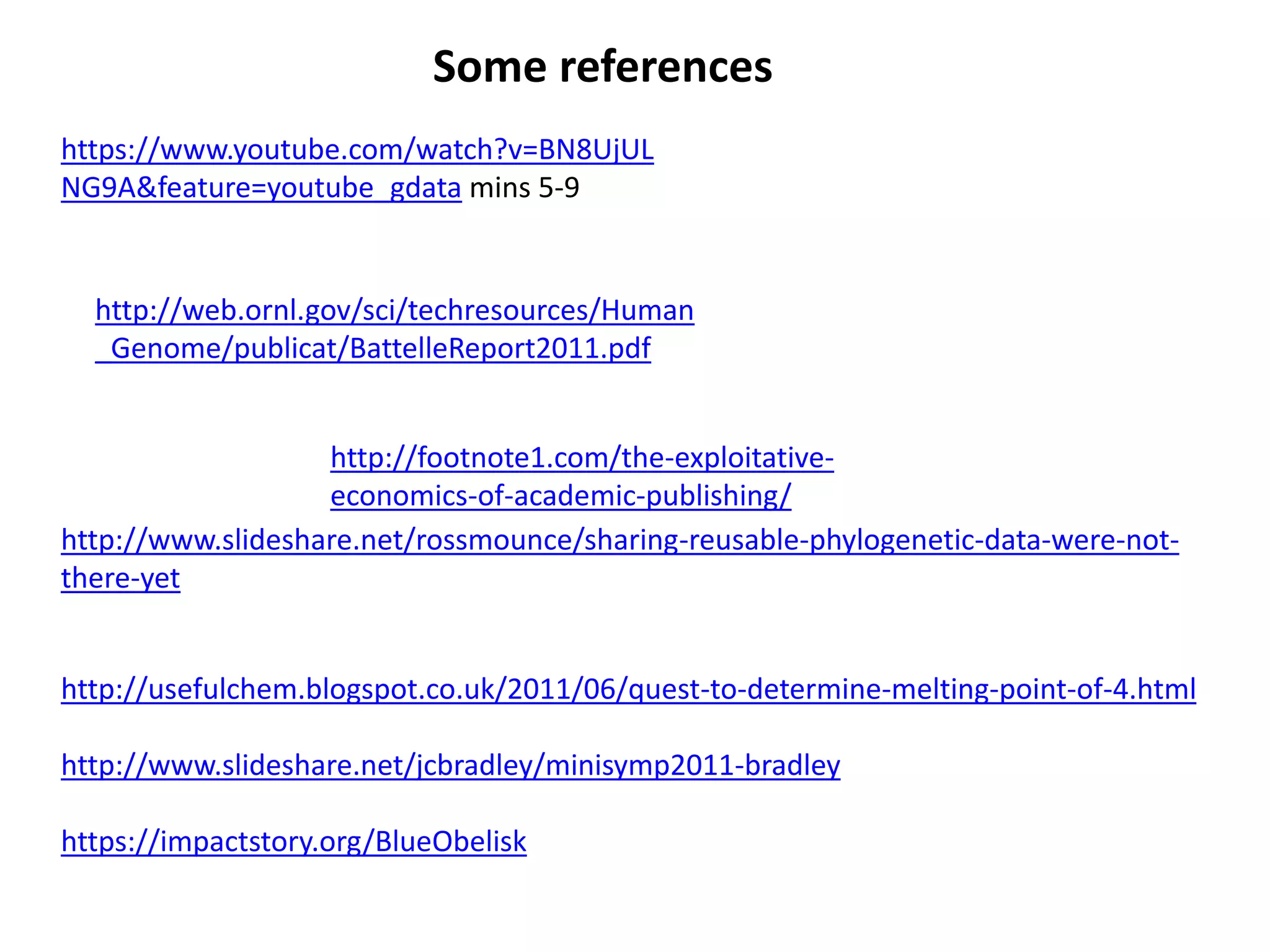 http://usefulchem.blogspot.co.uk/2011/06/quest-to-determine-melting-point-of-4.html
http://www.slideshare.net/jcbradley/minisymp2011-bradley
https://impactstory.org/BlueObelisk
http://www.slideshare.net/rossmounce/sharing-reusable-phylogenetic-data-were-not-
there-yet
http://footnote1.com/the-exploitative-
economics-of-academic-publishing/
http://web.ornl.gov/sci/techresources/Human
_Genome/publicat/BattelleReport2011.pdf
https://www.youtube.com/watch?v=BN8UjUL
NG9A&feature=youtube_gdata mins 5-9
Some references
 