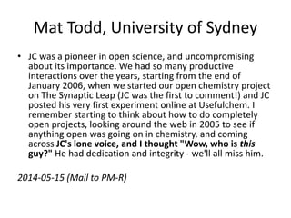 Mat Todd, University of Sydney
• JC was a pioneer in open science, and uncompromising
about its importance. We had so many productive
interactions over the years, starting from the end of
January 2006, when we started our open chemistry project
on The Synaptic Leap (JC was the first to comment!) and JC
posted his very first experiment online at Usefulchem. I
remember starting to think about how to do completely
open projects, looking around the web in 2005 to see if
anything open was going on in chemistry, and coming
across JC's lone voice, and I thought "Wow, who is this
guy?" He had dedication and integrity - we'll all miss him.
2014-05-15 (Mail to PM-R)
 