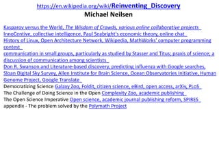 https://en.wikipedia.org/wiki/Reinventing_Discovery
Michael Neilsen
Kasparov versus the World, The Wisdom of Crowds, various online collaborative projects
InnoCentive, collective intelligence, Paul Seabright's economic theory, online chat
History of Linux, Open Architecture Network, Wikipedia, MathWorks' computer programming
contest
communication in small groups, particularly as studied by Stasser and Titus; praxis of science; a
discussion of communication among scientists
Don R. Swanson and Literature-based discovery, predicting influenza with Google searches,
Sloan Digital Sky Survey, Allen Institute for Brain Science, Ocean Observatories Initiative, Human
Genome Project, Google Translate
Democratizing Science Galaxy Zoo, Foldit, citizen science, eBird, open access, arXiv, PLoS
The Challenge of Doing Science in the Open Complexity Zoo, academic publishing
The Open Science Imperative Open science, academic journal publishing reform, SPIRES
appendix - The problem solved by the Polymath Project
 