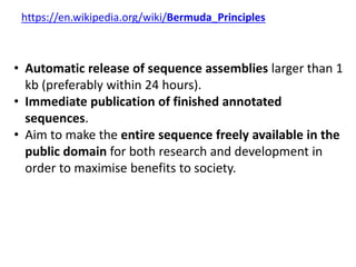 https://en.wikipedia.org/wiki/Bermuda_Principles
• Automatic release of sequence assemblies larger than 1
kb (preferably within 24 hours).
• Immediate publication of finished annotated
sequences.
• Aim to make the entire sequence freely available in the
public domain for both research and development in
order to maximise benefits to society.
 
