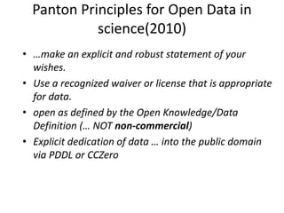 Panton Principles for Open Data in
science(2010)
• …make an explicit and robust statement of your
wishes.
• Use a recognized waiver or license that is appropriate
for data.
• open as defined by the Open Knowledge/Data
Definition (… NOT non-commercial)
• Explicit dedication of data … into the public domain
via PDDL or CCZero
 