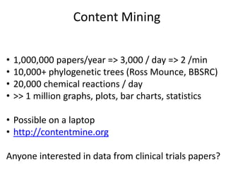 Content Mining
• 1,000,000 papers/year => 3,000 / day => 2 /min
• 10,000+ phylogenetic trees (Ross Mounce, BBSRC)
• 20,000 chemical reactions / day
• >> 1 million graphs, plots, bar charts, statistics
• Possible on a laptop
• http://contentmine.org
Anyone interested in data from clinical trials papers?
 