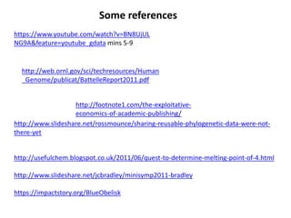 http://usefulchem.blogspot.co.uk/2011/06/quest-to-determine-melting-point-of-4.html
http://www.slideshare.net/jcbradley/minisymp2011-bradley
https://impactstory.org/BlueObelisk
http://www.slideshare.net/rossmounce/sharing-reusable-phylogenetic-data-were-not-
there-yet
http://footnote1.com/the-exploitative-
economics-of-academic-publishing/
http://web.ornl.gov/sci/techresources/Human
_Genome/publicat/BattelleReport2011.pdf
https://www.youtube.com/watch?v=BN8UjUL
NG9A&feature=youtube_gdata mins 5-9
Some references
 
