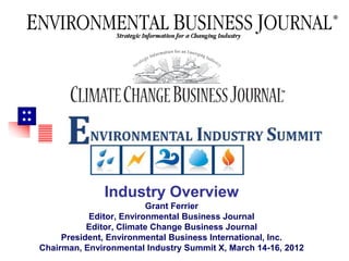 





                      May 2009




                   Industry Overview
                              Grant Ferrier
                Editor, Environmental Business Journal
                Editor, Climate Change Business Journal
          President, Environmental Business International, Inc.
     Chairman, Environmental Industry Summit X, March 14-16, 2012
 