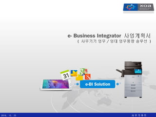 사 무 기 마 트2016. 12. 25
e- Business Integrator 사업계획서
( 사무기기 업무 / 임대 업무통합 솔루션 )
e-BI Solution
 