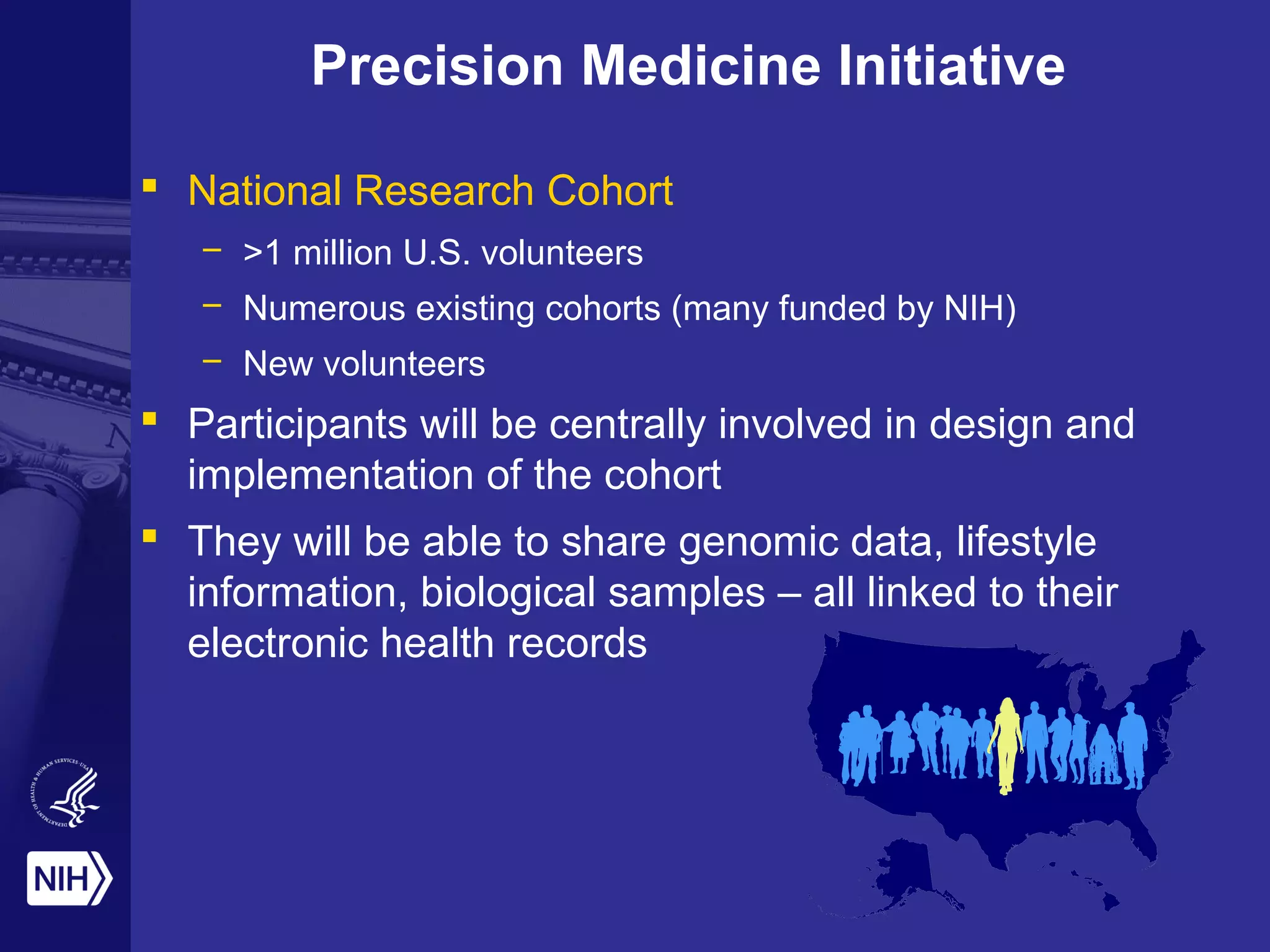Precision Medicine Initiative
 National Research Cohort
– >1 million U.S. volunteers
– Numerous existing cohorts (many funded by NIH)
– New volunteers
 Participants will be centrally involved in design and
implementation of the cohort
 They will be able to share genomic data, lifestyle
information, biological samples – all linked to their
electronic health records
 