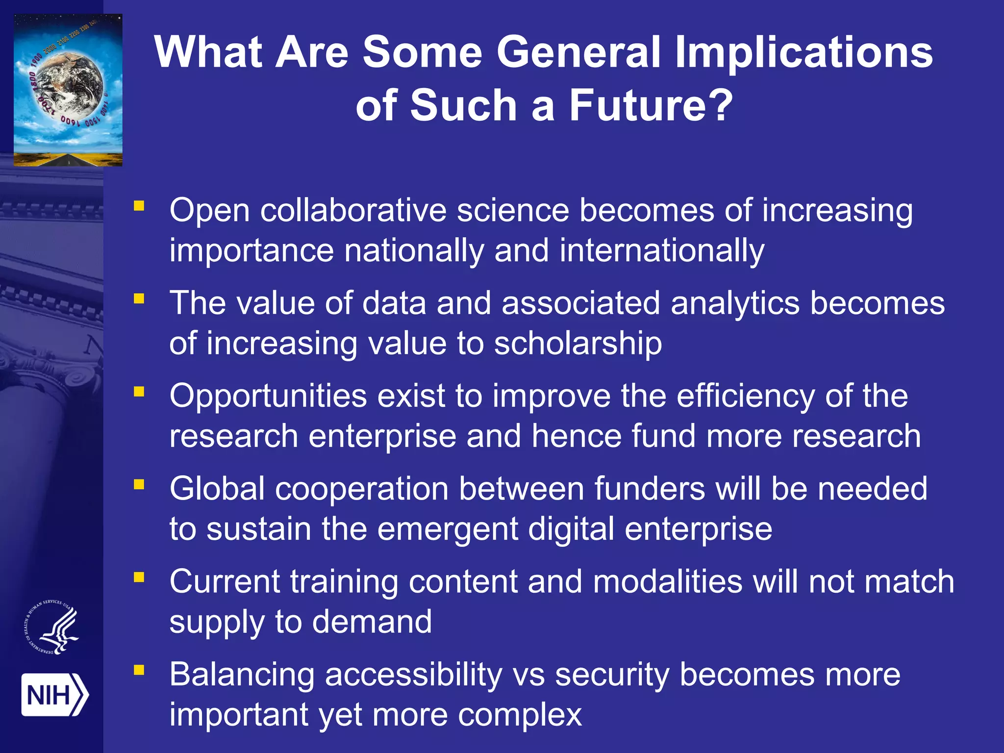 What Are Some General Implications
of Such a Future?
 Open collaborative science becomes of increasing
importance nationally and internationally
 The value of data and associated analytics becomes
of increasing value to scholarship
 Opportunities exist to improve the efficiency of the
research enterprise and hence fund more research
 Global cooperation between funders will be needed
to sustain the emergent digital enterprise
 Current training content and modalities will not match
supply to demand
 Balancing accessibility vs security becomes more
important yet more complex
 
