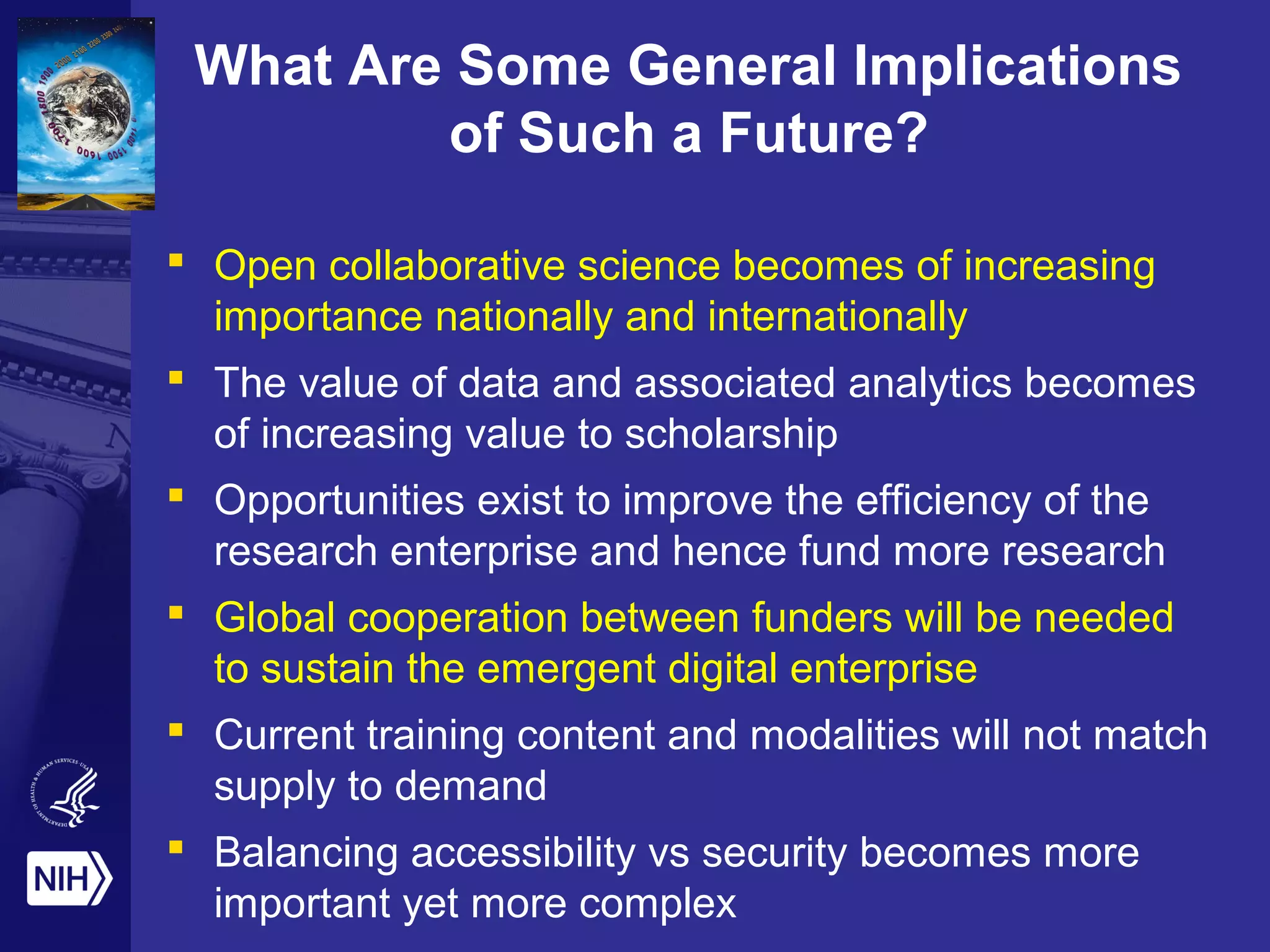 What Are Some General Implications
of Such a Future?
 Open collaborative science becomes of increasing
importance nationally and internationally
 The value of data and associated analytics becomes
of increasing value to scholarship
 Opportunities exist to improve the efficiency of the
research enterprise and hence fund more research
 Global cooperation between funders will be needed
to sustain the emergent digital enterprise
 Current training content and modalities will not match
supply to demand
 Balancing accessibility vs security becomes more
important yet more complex
 