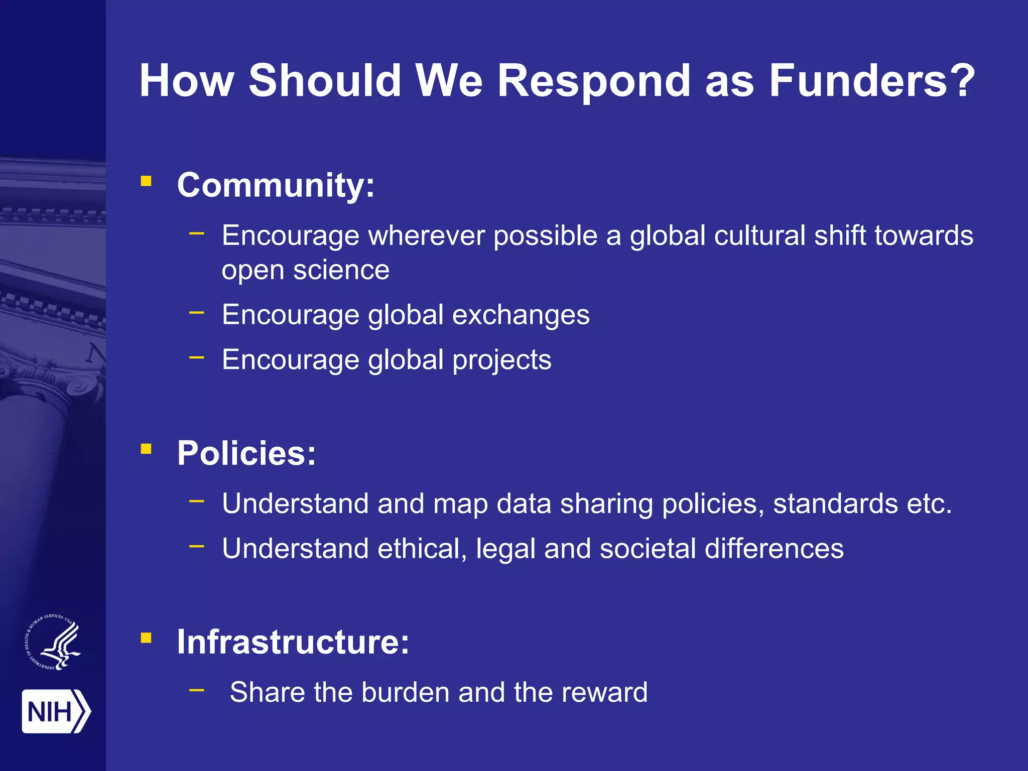 How Should We Respond as Funders?
 Community:
– Encourage wherever possible a global cultural shift towards
open science
– Encourage global exchanges
– Encourage global projects
 Policies:
– Understand and map data sharing policies, standards etc.
– Understand ethical, legal and societal differences
 Infrastructure:
– Share the burden and the reward
 