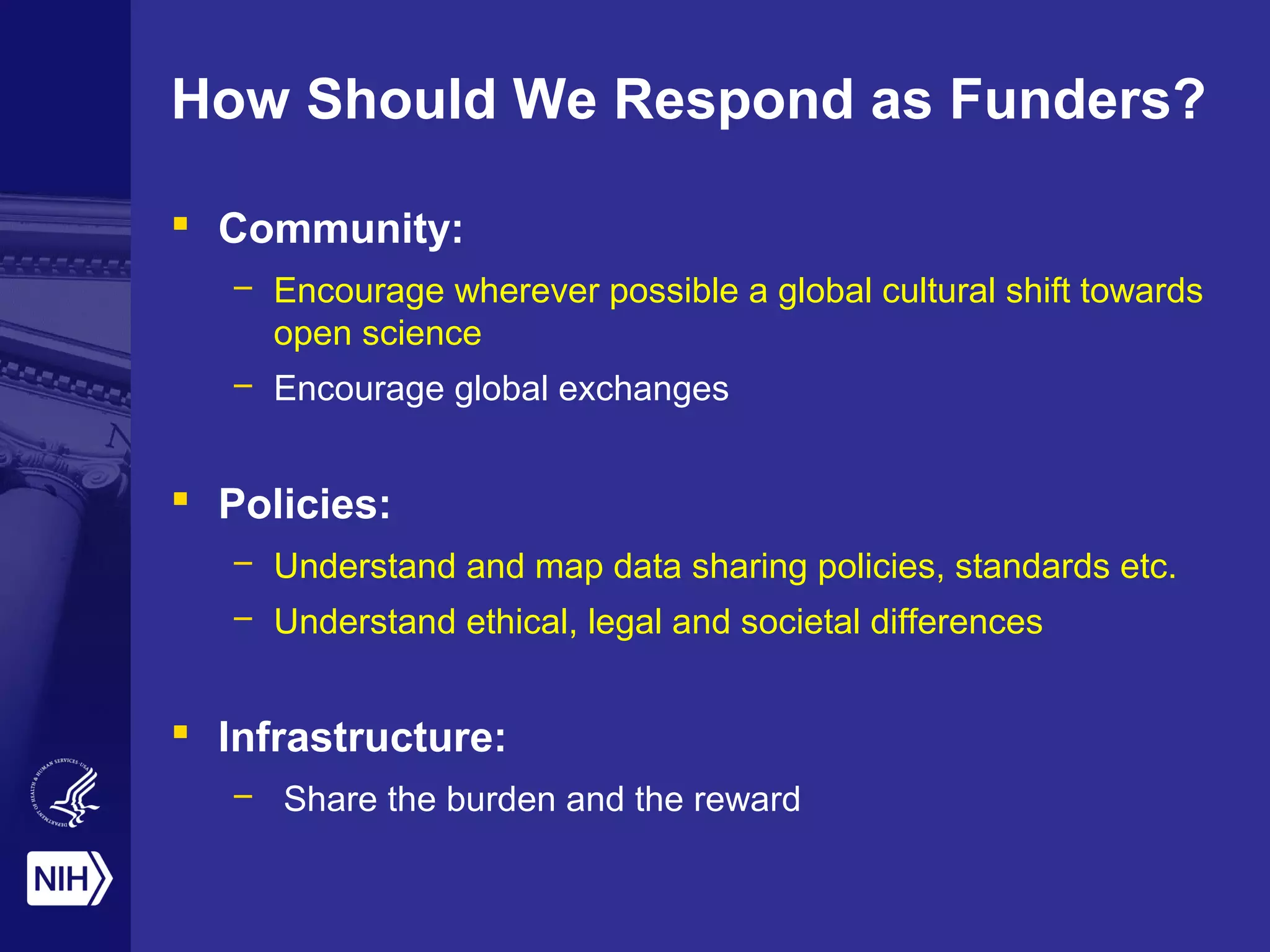 How Should We Respond as Funders?
 Community:
– Encourage wherever possible a global cultural shift towards
open science
– Encourage global exchanges
 Policies:
– Understand and map data sharing policies, standards etc.
– Understand ethical, legal and societal differences
 Infrastructure:
– Share the burden and the reward
 