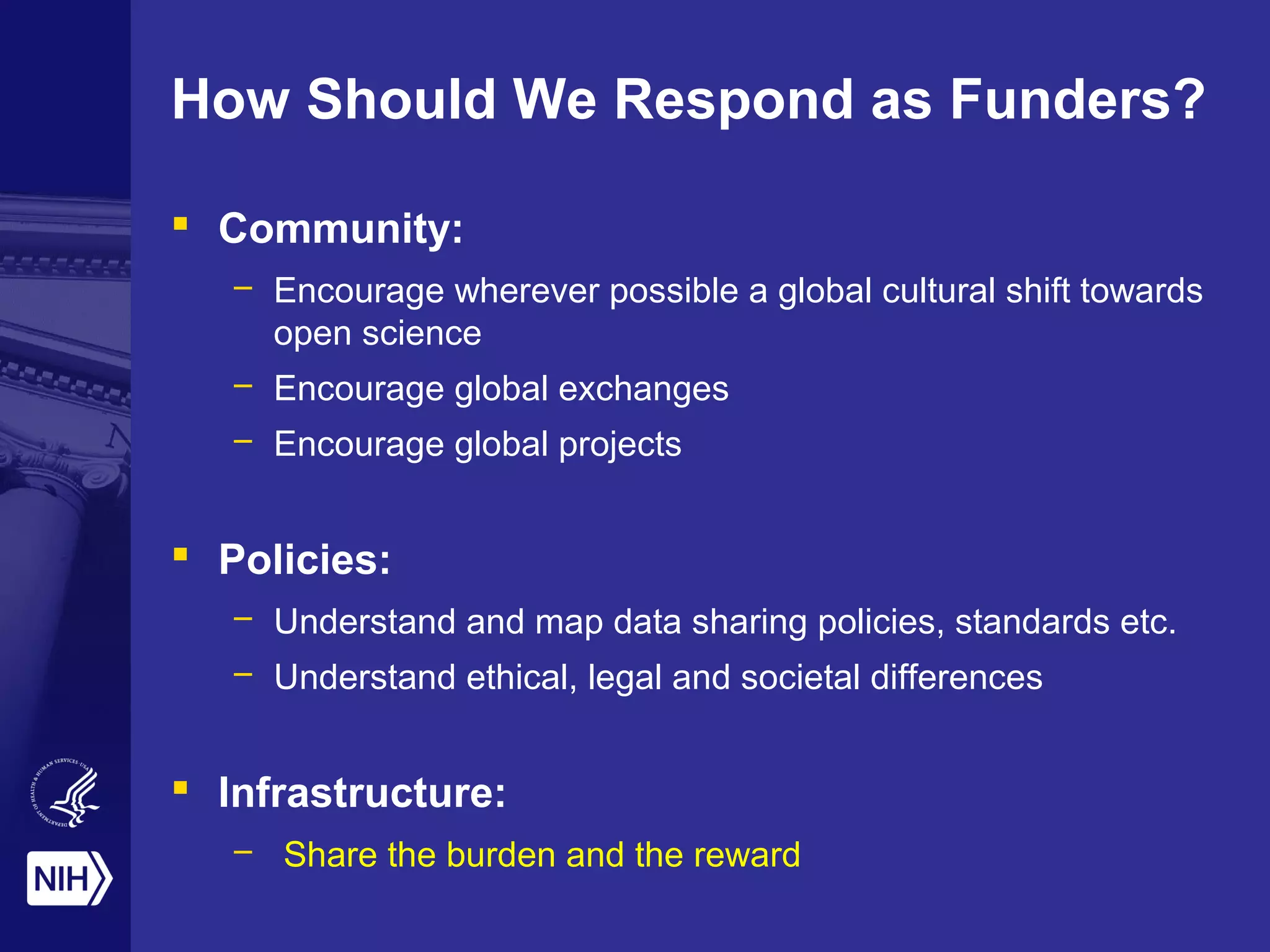 How Should We Respond as Funders?
 Community:
– Encourage wherever possible a global cultural shift towards
open science
– Encourage global exchanges
– Encourage global projects
 Policies:
– Understand and map data sharing policies, standards etc.
– Understand ethical, legal and societal differences
 Infrastructure:
– Share the burden and the reward
 