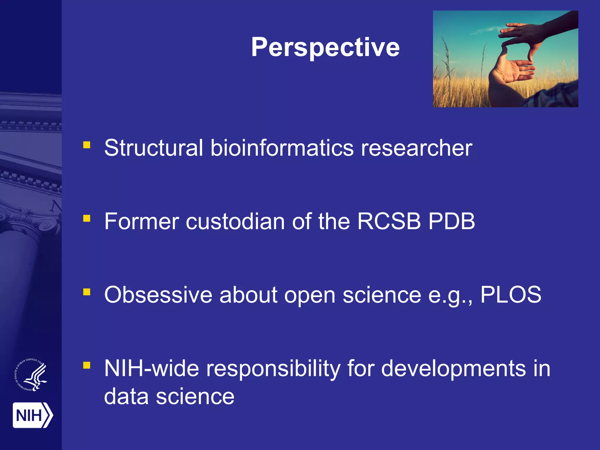 Perspective
 Structural bioinformatics researcher
 Former custodian of the RCSB PDB
 Obsessive about open science e.g., PLOS
 NIH-wide responsibility for developments in
data science
 