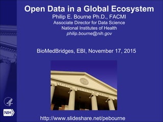 Open Data in a Global Ecosystem
Philip E. Bourne Ph.D., FACMI
Associate Director for Data Science
National Institutes of Health
philip.bourne@nih.gov
BioMedBridges, EBI, November 17, 2015
http://www.slideshare.net/pebourne
 