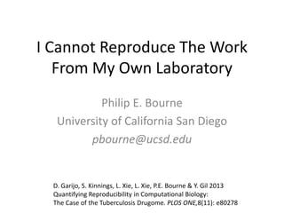 I Cannot Reproduce The Work
From My Own Laboratory
Philip E. Bourne
University of California San Diego
pbourne@ucsd.edu

D. Garijo, S. Kinnings, L. Xie, L. Xie, P.E. Bourne & Y. Gil 2013
Quantifying Reproducibility in Computational Biology:
The Case of the Tuberculosis Drugome. PLOS ONE,8(11): e80278

 
