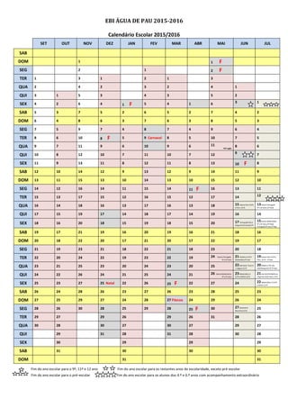 EBI ÁGUA DE PAU 2015-2016
Calendário Escolar 2015/2016
SET OUT NOV DEZ JAN FEV MAR ABR MAI JUN JUL
SAB
DOM 1 1 F
SEG 2 1 2 F
TER 1 3 1 2 1 3
QUA 2 4 2 3 2 4 1
QUI 3 1 5 3 4 3 5 2
SEX 4 2 6 4 1 F 5 4 1 6 3 1
SAB 5 3 7 5 2 6 5 2 7 4 2
DOM 6 4 8 6 3 7 6 3 8 5 3
SEG 7 5 9 7 4 8 7 4 9 6 4
TER 8 6 10 8 F 5 9 Carnaval 8 5 10 7 5
QUA 9 7 11 9 6 10 9 6 11
PEP Inglês
8 6
QUI 10 8 12 10 7 11 10 7 12 9 7
SEX 11 9 13 11 8 12 11 8 13 10 F 8
SAB 12 10 14 12 9 13 12 9 14 11 9
DOM 13 11 15 13 10 14 13 10 15 12 10
SEG 14 12 16 14 11 15 14 11 F 16 13 11
TER 15 13 17 15 12 16 15 12 17 14 12
QUA 16 14 18 16 13 17 16 13 18 15 Exame Port.(12º)
e Filos. (11º)
13Exame Português
4º e 6º anos (2ª fase)
QUI 17 15 19 17 14 18 17 14 19 16 14
SEX 18 16 20 18 15 19 18 15 20 17 Portug.(9º),FQ A
Geog.A/Cult.Artes(11º)
15Exame Matemática
4º e 6º anos (2ª fase)
Português 9º ano-2ª fase
SAB 19 17 21 19 16 20 19 16 21 18 16
DOM 20 18 22 20 17 21 20 17 22 19 17
SEG 21 19 23 21 18 22 21 18 23 20 18
TER 22 20 24 22 19 23 22 19 24 Exame Português
4º e 6º anos
21História A (12º)
Matemática 9º ano
19Exame Port.(12º) e
Filos. (11º) – 2ª fase
QUA 23 21 25 23 20 24 23 20 25 22Biol.Geol / Econ.A
/ Línguas (11º)
20Matem.( 9º), Bio.
Geol/Geog.A(11º)-2ª fase
QUI 24 22 26 24 21 25 24 21 26 Exame Matemática
4º e 6º anos
23Matemática A
(12º) eMACS (11º)
21Hist A(12º)FQA/Econ
Líng/Cult.Art/G.Desc (11º)
SEX 25 23 27 25 Natal 22 26 25 F 22 27 24 22Matemática A (12º)
e MACS (11º)
SAB 26 24 28 26 23 27 26 23 28 25 23
DOM 27 25 29 27 24 28 27 Páscoa 24 29 26 24
SEG 28 26 30 28 25 29 28 25 F 30 27Geometria
Descritiva (11º)
25
TER 29 27 29 26 29 26 31 28 26
QUA 30 28 30 27 30 27 29 27
QUI 29 31 28 31 28 30 28
SEX 30 29 29 29
SAB 31 30 30 30
DOM 31 31
Fim do ano escolar para o 9º, 11º e 12 ano Fim do ano escolar para os restantes anos de escolaridade, exceto pré-escolar
Fim do ano escolar para o pré-escolar Fim do ano escolar para os alunos dos 4.º e 6.º anos com acompanhamento extraordinário
 