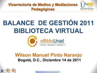 Vicerrectoria de Medios y Mediaciones
              Pedagógicas


BALANCE DE GESTIÓN 2011
  BIBLIOTECA VIRTUAL


    Wilson Manuel Pinto Naranjo
      Bogotá, D.C., Diciembre 14 de 2011
 