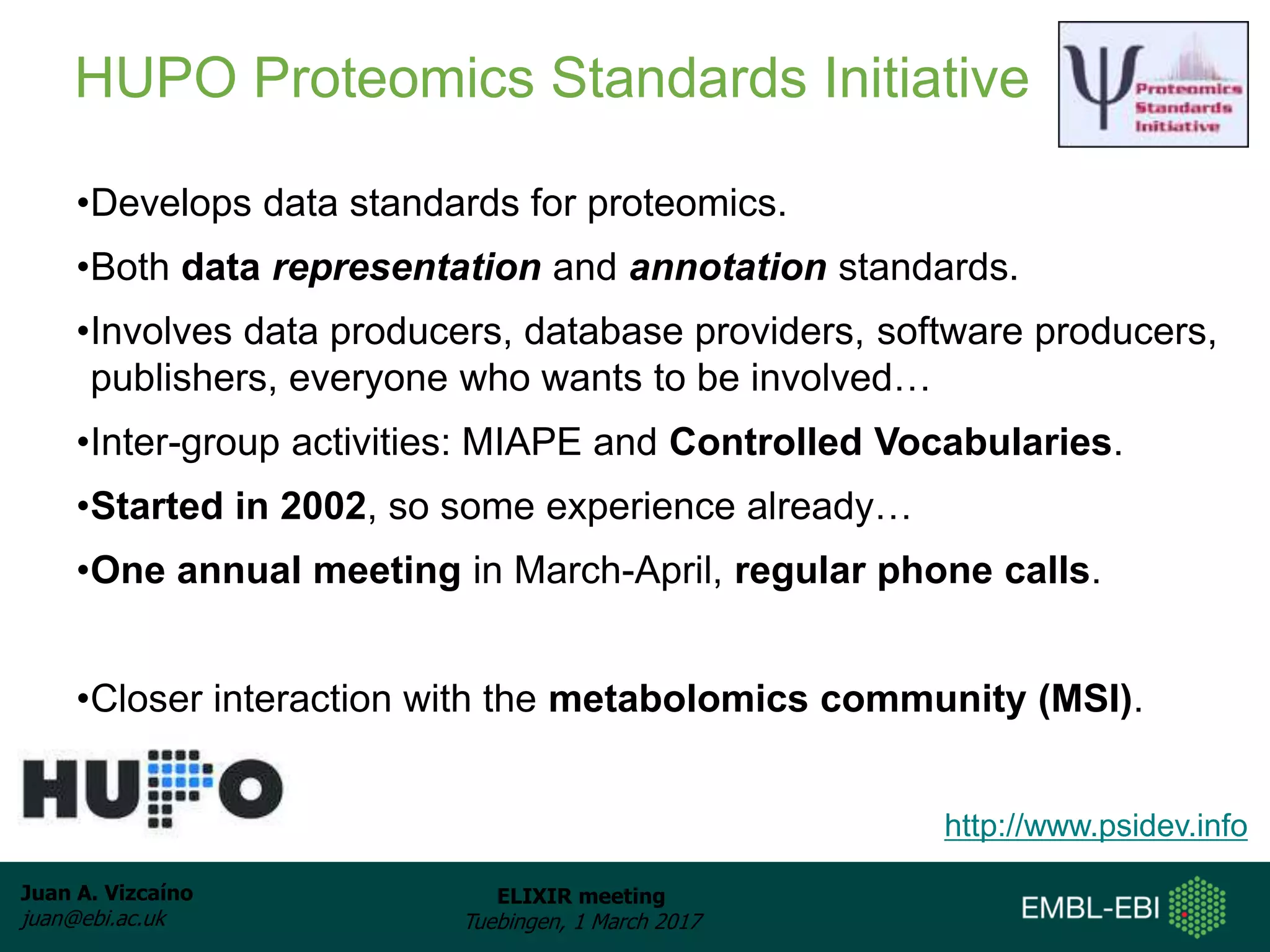 Juan A. Vizcaíno
juan@ebi.ac.uk
ELIXIR meeting
Tuebingen, 1 March 2017
•Develops data standards for proteomics.
•Both data representation and annotation standards.
•Involves data producers, database providers, software producers,
publishers, everyone who wants to be involved…
•Inter-group activities: MIAPE and Controlled Vocabularies.
•Started in 2002, so some experience already…
•One annual meeting in March-April, regular phone calls.
•Closer interaction with the metabolomics community (MSI).
http://www.psidev.info
HUPO Proteomics Standards Initiative
 