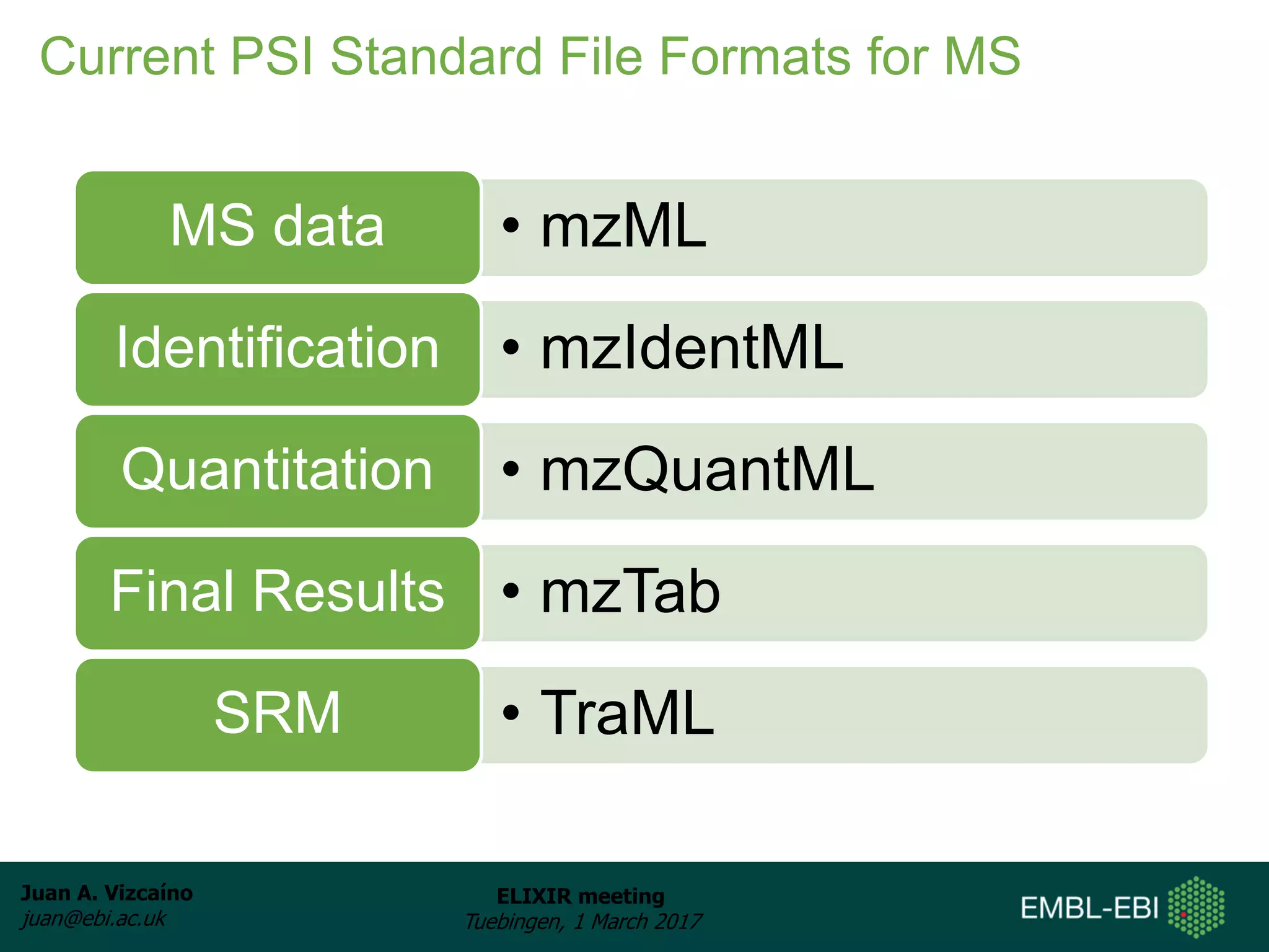 Juan A. Vizcaíno
juan@ebi.ac.uk
ELIXIR meeting
Tuebingen, 1 March 2017
Current PSI Standard File Formats for MS
• mzMLMS data
• mzIdentMLIdentification
• mzQuantMLQuantitation
• mzTabFinal Results
• TraMLSRM
 
