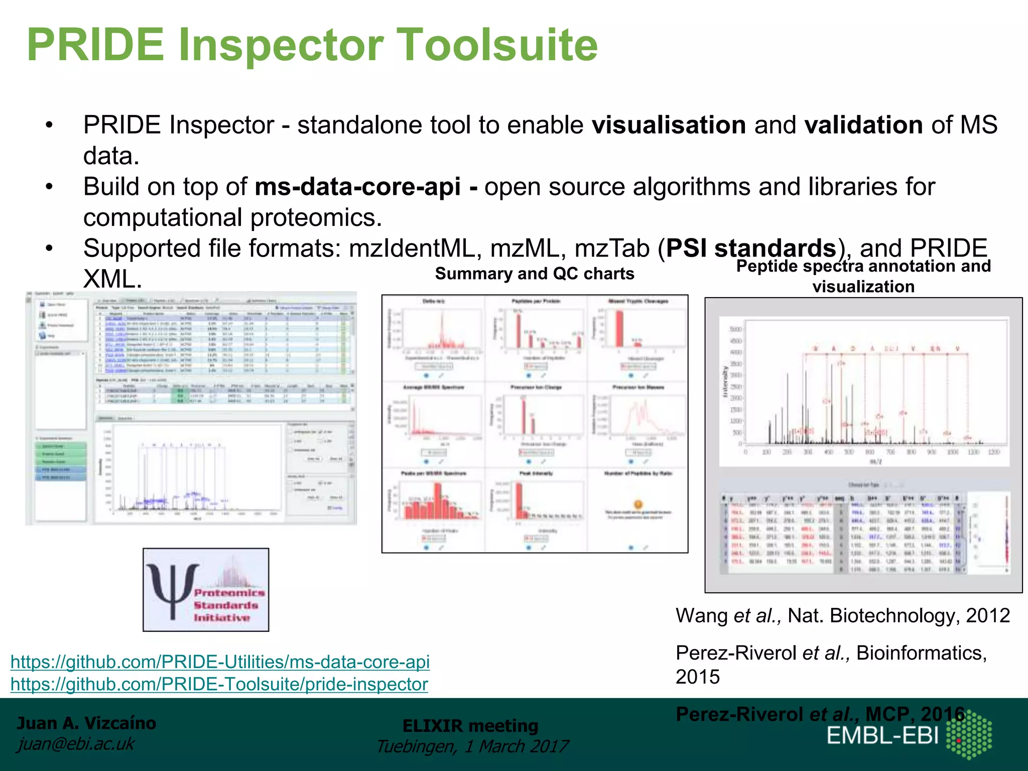 Juan A. Vizcaíno
juan@ebi.ac.uk
ELIXIR meeting
Tuebingen, 1 March 2017
PRIDE Inspector Toolsuite
Wang et al., Nat. Biotechnology, 2012
Perez-Riverol et al., Bioinformatics,
2015
Perez-Riverol et al., MCP, 2016
• PRIDE Inspector - standalone tool to enable visualisation and validation of MS
data.
• Build on top of ms-data-core-api - open source algorithms and libraries for
computational proteomics.
• Supported file formats: mzIdentML, mzML, mzTab (PSI standards), and PRIDE
XML.
• Broad functionality.
https://github.com/PRIDE-Utilities/ms-data-core-api
https://github.com/PRIDE-Toolsuite/pride-inspector
Summary and QC charts Peptide spectra annotation and
visualization
 