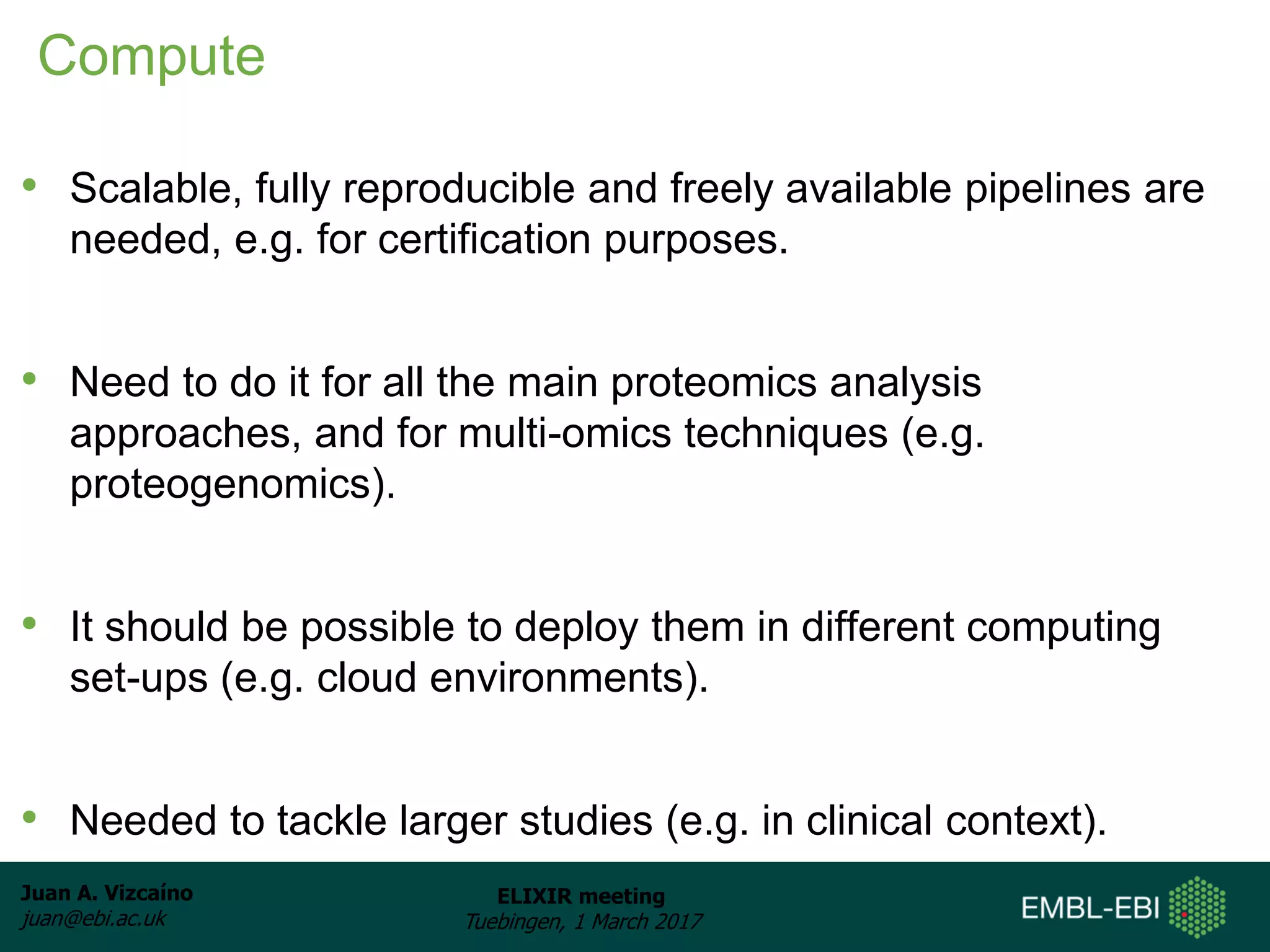 Juan A. Vizcaíno
juan@ebi.ac.uk
ELIXIR meeting
Tuebingen, 1 March 2017
Compute
• Scalable, fully reproducible and freely available pipelines are
needed, e.g. for certification purposes.
• Need to do it for all the main proteomics analysis
approaches, and for multi-omics techniques (e.g.
proteogenomics).
• It should be possible to deploy them in different computing
set-ups (e.g. cloud environments).
• Needed to tackle larger studies (e.g. in clinical context).
 