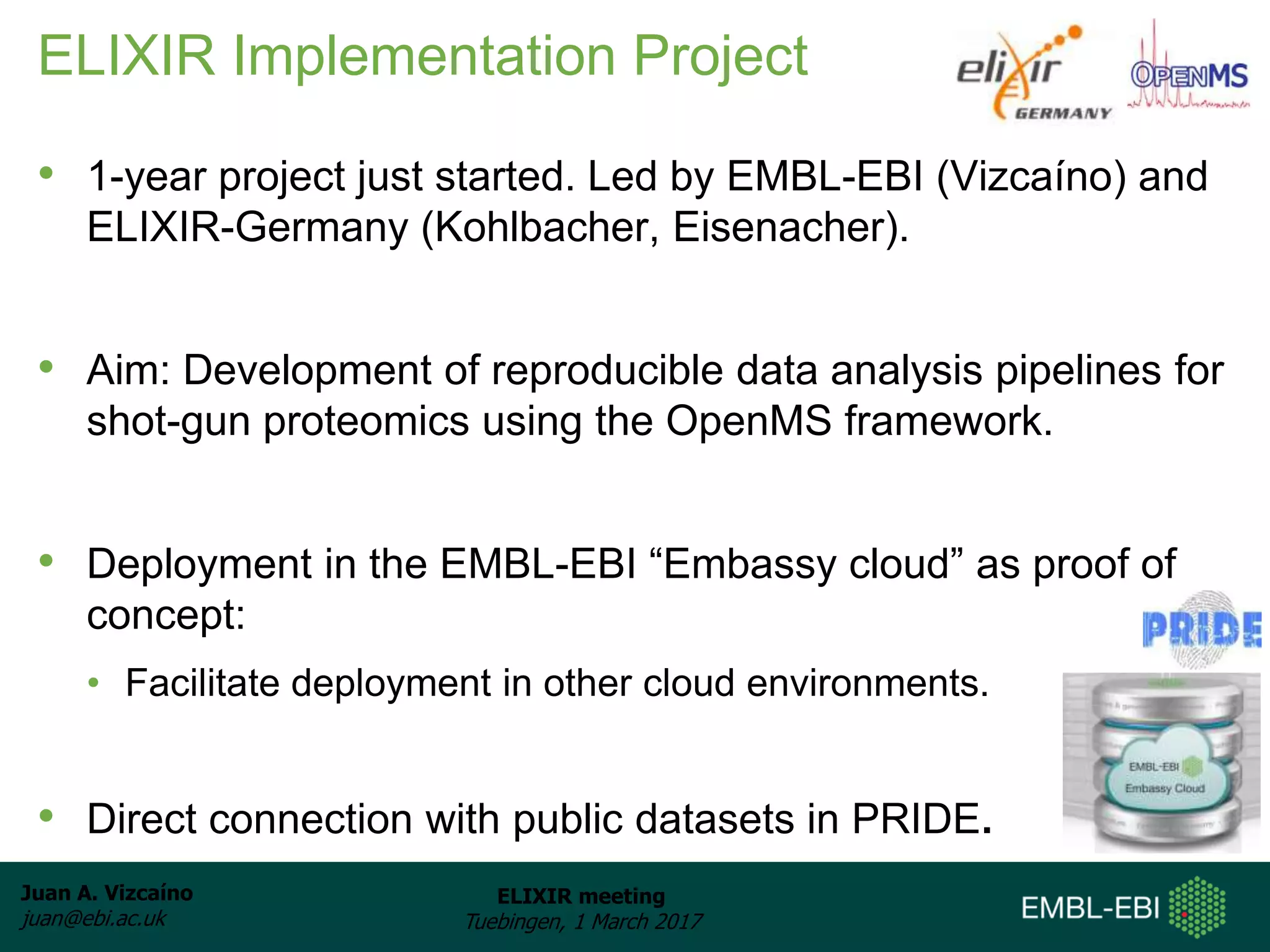 Juan A. Vizcaíno
juan@ebi.ac.uk
ELIXIR meeting
Tuebingen, 1 March 2017
ELIXIR Implementation Project
• 1-year project just started. Led by EMBL-EBI (Vizcaíno) and
ELIXIR-Germany (Kohlbacher, Eisenacher).
• Aim: Development of reproducible data analysis pipelines for
shot-gun proteomics using the OpenMS framework.
• Deployment in the EMBL-EBI “Embassy cloud” as proof of
concept:
• Facilitate deployment in other cloud environments.
• Direct connection with public datasets in PRIDE.
 