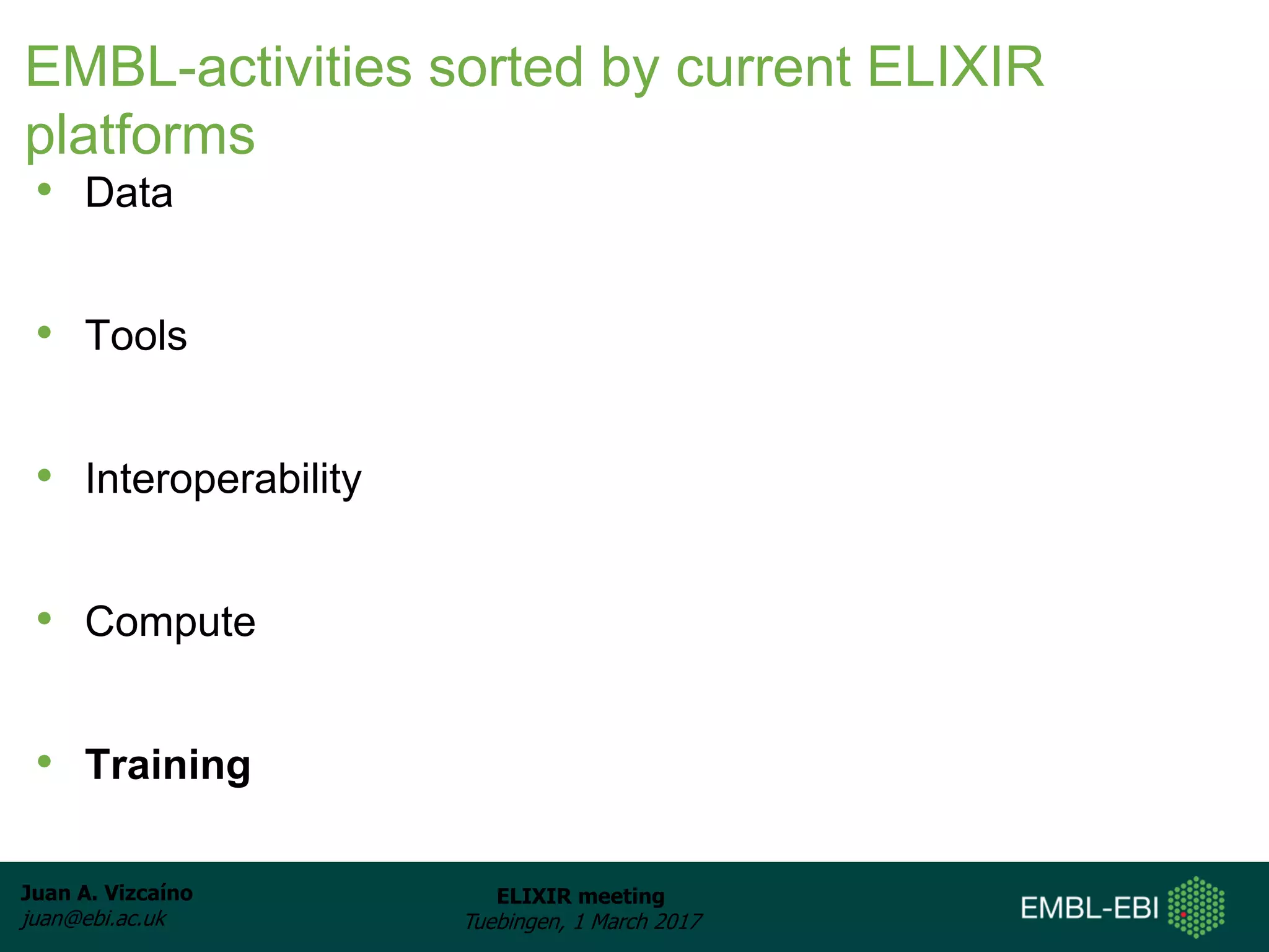 Juan A. Vizcaíno
juan@ebi.ac.uk
ELIXIR meeting
Tuebingen, 1 March 2017
EMBL-activities sorted by current ELIXIR
platforms
• Data
• Tools
• Interoperability
• Compute
• Training
 