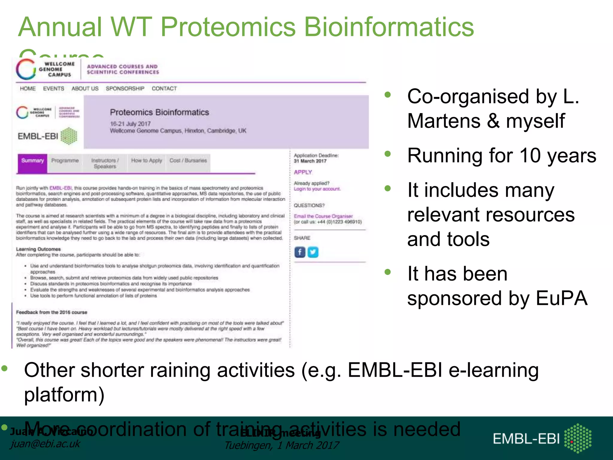 Juan A. Vizcaíno
juan@ebi.ac.uk
ELIXIR meeting
Tuebingen, 1 March 2017
Annual WT Proteomics Bioinformatics
Course
• Other shorter raining activities (e.g. EMBL-EBI e-learning
platform)
• More coordination of training activities is needed
• Co-organised by L.
Martens & myself
• Running for 10 years
• It includes many
relevant resources
and tools
• It has been
sponsored by EuPA
 