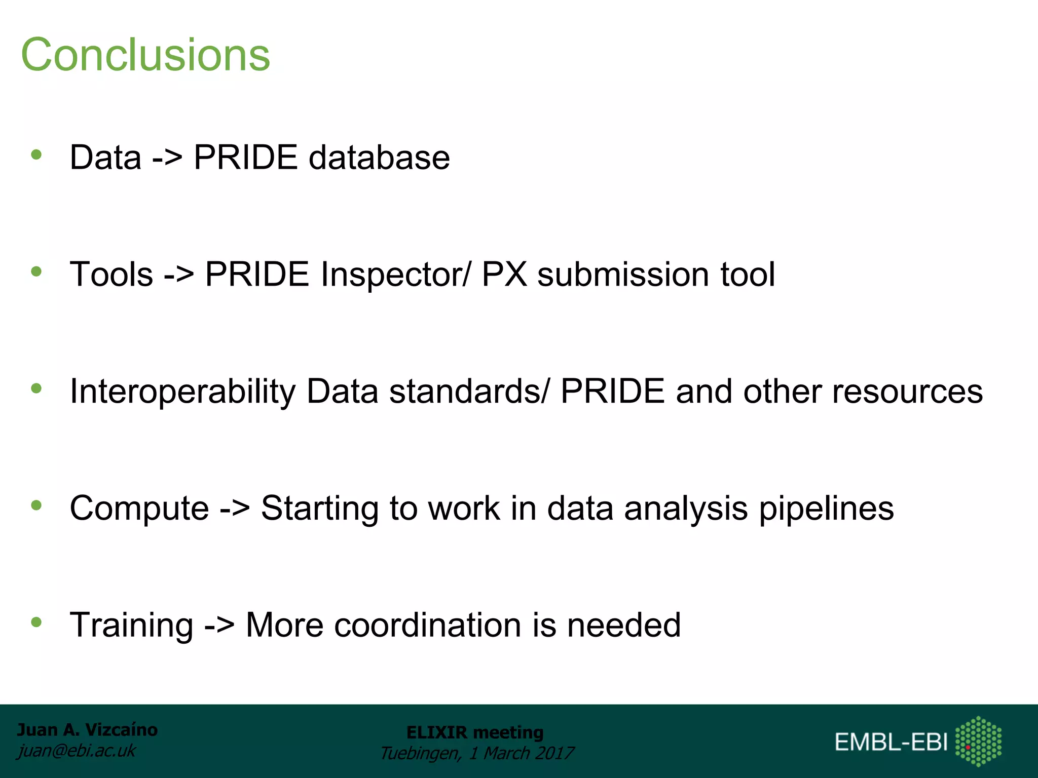 Juan A. Vizcaíno
juan@ebi.ac.uk
ELIXIR meeting
Tuebingen, 1 March 2017
Conclusions
• Data -> PRIDE database
• Tools -> PRIDE Inspector/ PX submission tool
• Interoperability Data standards/ PRIDE and other resources
• Compute -> Starting to work in data analysis pipelines
• Training -> More coordination is needed
 