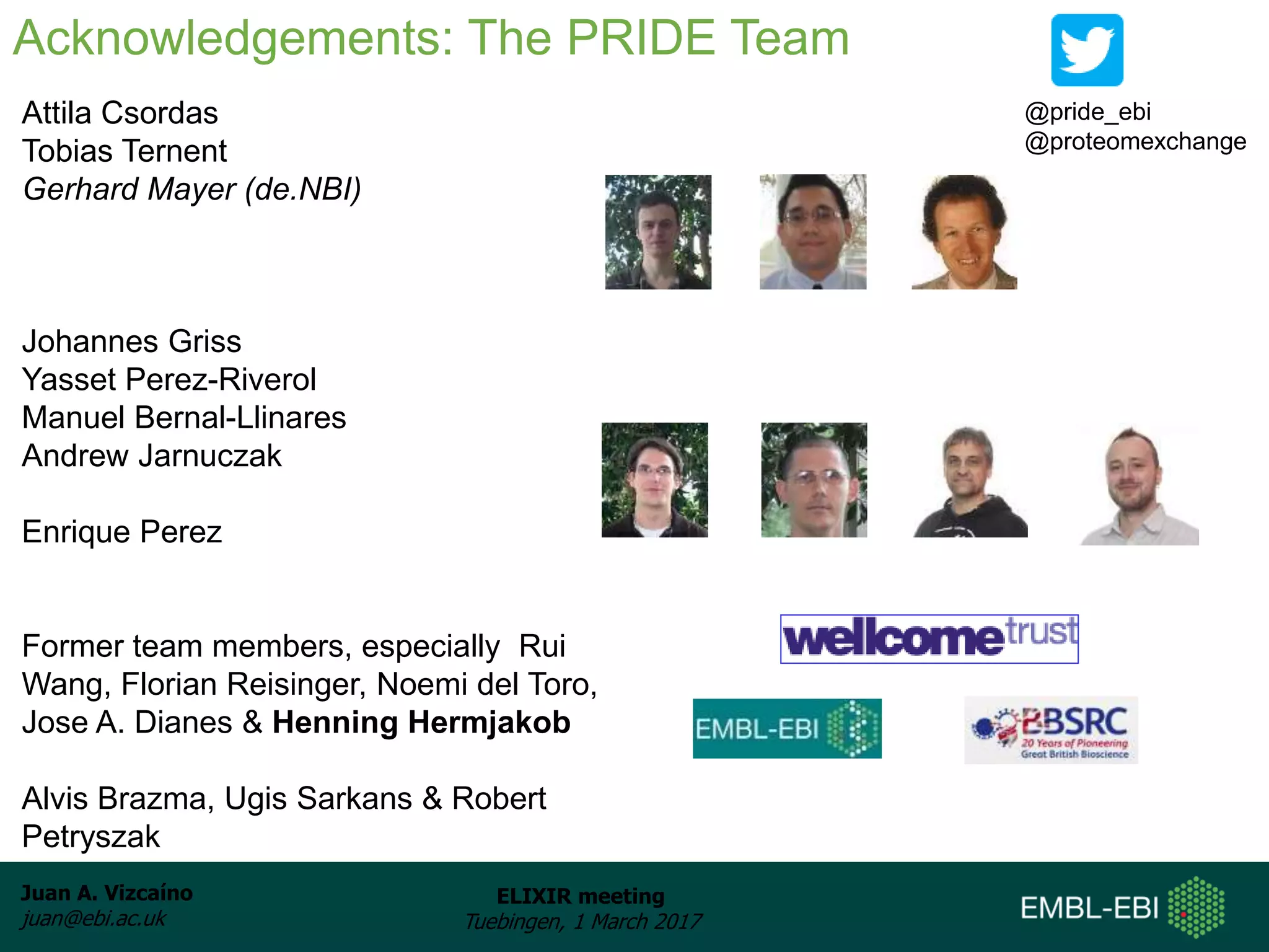 Juan A. Vizcaíno
juan@ebi.ac.uk
ELIXIR meeting
Tuebingen, 1 March 2017
Aknowledgements: People
Attila Csordas
Tobias Ternent
Gerhard Mayer (de.NBI)
Johannes Griss
Yasset Perez-Riverol
Manuel Bernal-Llinares
Andrew Jarnuczak
Enrique Perez
Former team members, especially Rui
Wang, Florian Reisinger, Noemi del Toro,
Jose A. Dianes & Henning Hermjakob
Alvis Brazma, Ugis Sarkans & Robert
Petryszak
Acknowledgements: The PRIDE Team
@pride_ebi
@proteomexchange
 