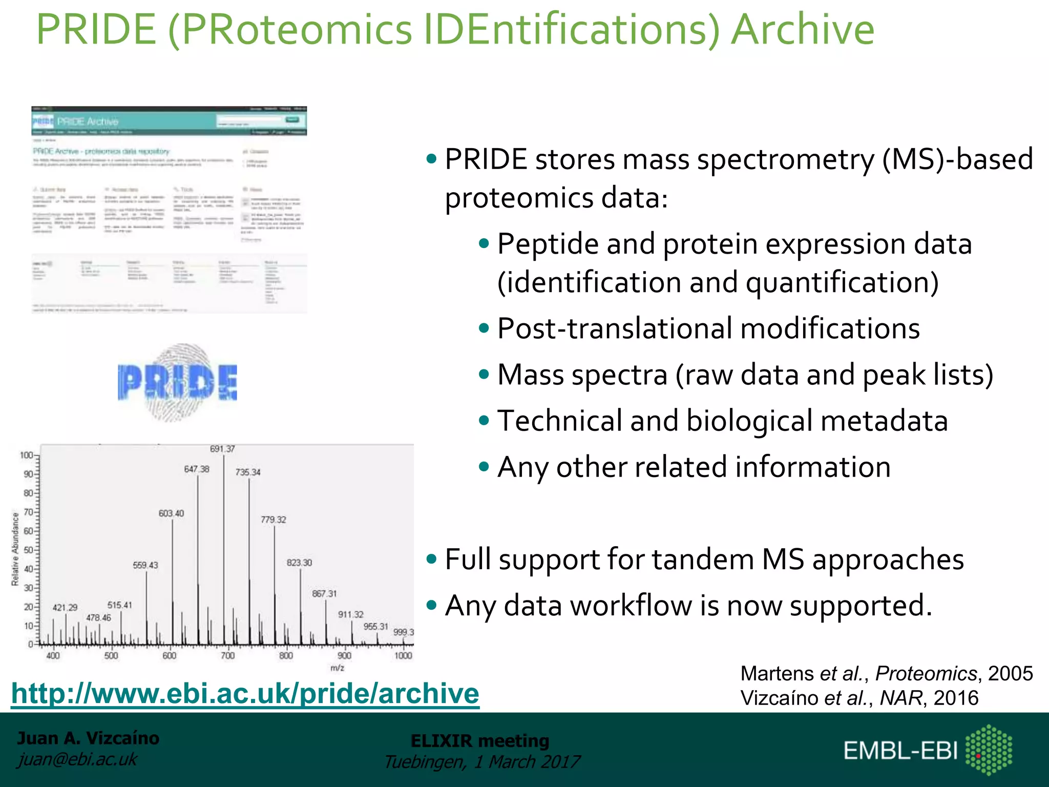 Juan A. Vizcaíno
juan@ebi.ac.uk
ELIXIR meeting
Tuebingen, 1 March 2017
• PRIDE stores mass spectrometry (MS)-based
proteomics data:
• Peptide and protein expression data
(identification and quantification)
• Post-translational modifications
• Mass spectra (raw data and peak lists)
• Technical and biological metadata
• Any other related information
• Full support for tandem MS approaches
• Any data workflow is now supported.
PRIDE (PRoteomics IDEntifications) Archive
http://www.ebi.ac.uk/pride/archive
Martens et al., Proteomics, 2005
Vizcaíno et al., NAR, 2016
 
